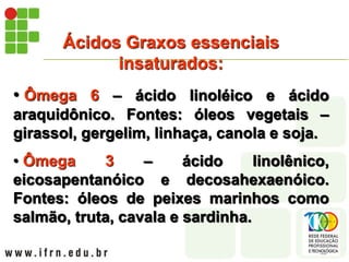 Ácidos Graxos essenciais
insaturados:
• Ômega 6 – ácido linoléico e ácido
araquidônico. Fontes: óleos vegetais –
girassol, gergelim, linhaça, canola e soja.
• Ômega 3 – ácido linolênico,
eicosapentanóico e decosahexaenóico.
Fontes: óleos de peixes marinhos como
salmão, truta, cavala e sardinha.
 