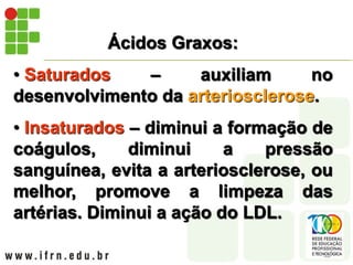 Ácidos Graxos:
• Saturados – auxiliam no
desenvolvimento da arteriosclerose.
• Insaturados – diminui a formação de
coágulos, diminui a pressão
sanguínea, evita a arteriosclerose, ou
melhor, promove a limpeza das
artérias. Diminui a ação do LDL.
 