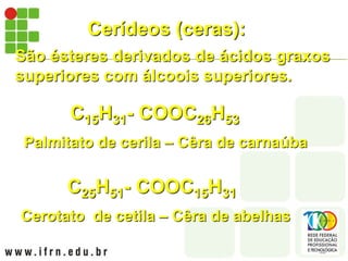 Cerídeos (ceras):
São ésteres derivados de ácidos graxos
superiores com álcoois superiores.
Palmitato de cerila – Cêra de carnaúba
C15H31- COOC26H53
Cerotato de cetila – Cêra de abelhas
C25H51- COOC15H31
 