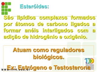 Esteróides:
São lipídios complexos formados
por átomos de carbono ligados a
formar anéis interligados com a
adição de hidrogênio e oxigênio.
Atuam como reguladores
biológicos.
Ex: Estrógeno e Testosterona
 