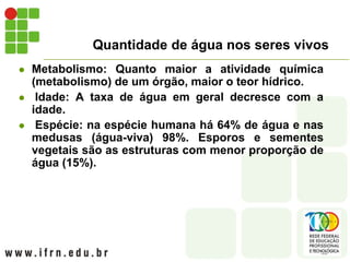 Quantidade de água nos seres vivos
 Metabolismo: Quanto maior a atividade química
(metabolismo) de um órgão, maior o teor hídrico.
 Idade: A taxa de água em geral decresce com a
idade.
 Espécie: na espécie humana há 64% de água e nas
medusas (água-viva) 98%. Esporos e sementes
vegetais são as estruturas com menor proporção de
água (15%).
 