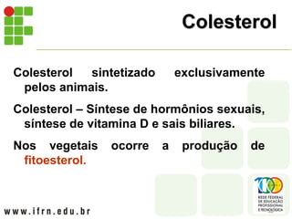 Colesterol
Colesterol sintetizado exclusivamente
pelos animais.
Colesterol – Síntese de hormônios sexuais,
síntese de vitamina D e sais biliares.
Nos vegetais ocorre a produção de
fitoesterol.
 