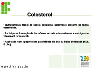 Colesterol
• Quimicamente álcool de cadeia policíclica, geralmente presente na forma
esterificada.
• Participa na formação de hormônios sexuais – testosterona e estrógeno e
vitamina D (ergosterol).
• Associado com lipoproteínas plasmáticas de alta ou baixa densidade (HDL
E LDL).
 