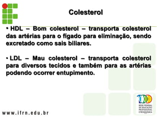 Colesterol
• HDL – Bom colesterol – transporta colesterol
das artérias para o fígado para eliminação, sendo
excretado como sais biliares.
• LDL – Mau colesterol – transporta colesterol
para diversos tecidos e também para as artérias
podendo ocorrer entupimento.
 