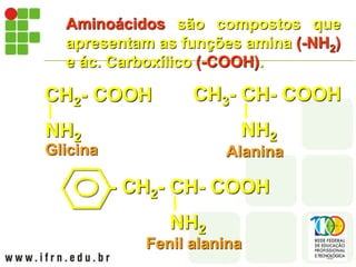 Aminoácidos são compostos que
apresentam as funções amina (-NH2)
e ác. Carboxílico (-COOH).
CH2- COOH
NH2
Glicina
CH3- CH- COOH
NH2
Alanina
- CH2- CH- COOH
NH2
Fenil alanina
 