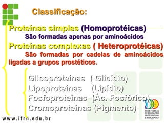 Classificação:
Proteínas simples (Homoprotéicas)
São formadas apenas por aminoácidos
Proteínas complexas ( Heteroprotéicas)
São formadas por cadeias de aminoácidos,
ligadas a grupos prostéticos.
Glicoproteínas ( Glicídio)
Lipoproteínas (Lipídio)
Fosfoproteínas (Ác. Fosfórico)
Cromoproteínas (Pigmento)
 