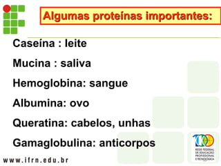 Algumas proteínas importantes:
Caseína : leite
Mucina : saliva
Hemoglobina: sangue
Albumina: ovo
Queratina: cabelos, unhas
Gamaglobulina: anticorpos
 