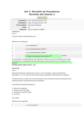 Act 1: Revisión de Presaberes
Revisión del intento 1
Fin a liz a r re v is ió n
Comenzado el lunes, 10 de marzo de 2014, 15:16
Completado el lunes, 10 de marzo de 2014, 15:45
Tiempo empleado 28 minutos 43 segundos
Puntos 4/6
Calificación 6.7 de un máximo de 10 (67%)
Question1
Puntos: 1
EL azúcar ribosa se puede definir como:
Seleccione una respuesta.
a. es un polisacárido
b. es un componente básico del ADN
c. es un componente básico del ARN
d. Pentosa o monosacárido de cinco átomos Correcto
Es una pentosa o monosacárido de cinco átomos de carbono que es muy importante en los seres
vivos porque es el componente del ácido ribonucleico y otras sustancias como nucleótidos y ATP.
Correcto
Puntos para este envío: 1/1.
Question2
Puntos: 1
Este tipo de pregunta se desarrolla en torno a un (1) enunciado y cuatro (4) opciones de
respuesta (1, 2, 3, 4). Solo dos (2) de estas opciones responden correctamente a la pregunta.
El fenómeno físico y químico por la cual se producen iones. Cociente de las concentraciones de los
productos sobre la concentraciones de los reactantes.
los anteriores conceptos pertenecen a:
1. Enlaces no covalentes
2. Fuerzas de Van der Waals
3. Constante de equilibrio (Keq)
4. Ionización.
Por lo tanto:
Seleccione una respuesta.
a. 2 y 4 son correctas.
 