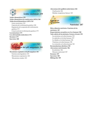 Ácidos nucleicos/ 259
Ácidos ribonucleicos/ 259
Ácidos ribonucleicos de transferencia (ARNt)/ 260
Ácidos desoxiribonucleicos (ADN)/ 261
Genes eucariontes/ 263
Expresión de la información genética/ 268
Regulación de la expresión de la información
genética/ 273
Conservación de la información genética/ 275
Las mutaciones/ 275
Las enfermedades moleculares/ 276
Resumen/ 279
Ejercicios/ 280
Control del pH sanguíneo/ 281
Mecanismos reguladores del pH sanguíneo/ 281
Sistemas amortiguadores/ 281
Mecanismos respiratorios/ 283
Mecanismos renales/ 283
Alteraciones del equilibrio ácido-básico/ 284
Clasificación/ 284
Medidas terapéuticas básicas/ 285
Resumen/ 285
Ejercicios/ 286
Nutrición/ 287
Dieta, alimentos nutrientes. Funciones de los
nutrientes/ 287
Requerimientos energéticos en el ser humano/ 288
Valorcalórico de los nutrientes. FactoresAtwater/ 292
Las proteínas en la dieta humana/ 292
Los glúcidos en la dieta humana/ 297
Los lípidos en la dieta humana/ 298
Vitaminas en la dieta humana/ 298
Los minerales en la dieta humana/ 301
Recomendaciones dietéticas/ 305
Alteraciones nutricionales/ 306
Kwashiorkor/ 306
Marasmo nutricional/ 307
Resumen/ 307
Ejercicios/ 308
Bibliografía/ 309
http://MedicoModerno.Blogspot.com
 