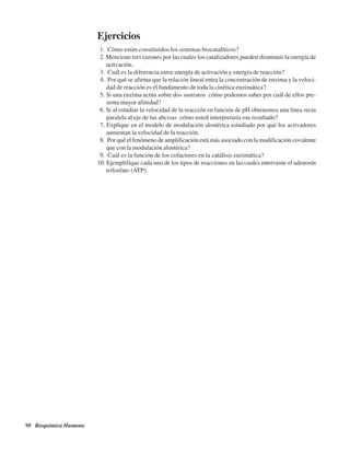 98 Bioquímica Humana
Ejercicios
1. ¿Cómo están constituidos los sistemas biocatalíticos?
2. Mencione tres razones por las cuales los catalizadores pueden disminuir la energía de
activación.
3. ¿Cuál es la diferencia entre energía de activación y energía de reacción?
4. ¿Por qué se afirma que la relación lineal entra la concentración de enzima y la veloci-
dad de reacción es el fundamento de toda la cinética enzimática?
5. Si una enzima actúa sobre dos sustratos ¿cómo podemos saber por cuál de ellos pre-
senta mayor afinidad?
6. Si al estudiar la velocidad de la reacción en función de pH obtenemos una línea recta
paralela al eje de las abcisas ¿cómo usted interpretaría ese resultado?
7. Explique en el modelo de modulación alostérica estudiado por qué los activadores
aumentan la velocidad de la reacción.
8. ¿Por qué el fenómeno de amplificación está más asociado con la modificación covalente
que con la modulación alostérica?
9. ¿Cuál es la función de los cofactores en la catálisis enzimática?
10. Ejemplifique cada uno de los tipos de reacciones en las cuales interviene el adenosín
trifosfato (ATP).
http://MedicoModerno.Blogspot.com
 
