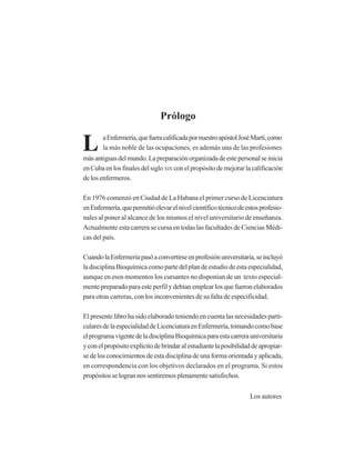 Prólogo
L aEnfermería,quefueracalificadapornuestroapóstolJoséMartí,como
la más noble de las ocupaciones, es además una de las profesiones
másantiguasdelmundo.Lapreparaciónorganizadadeestepersonalseinicia
enCubaenlosfinalesdelsigloXIX conelpropósitodemejorarlacalificación
de los enfermeros.
En 1976 comenzó en Ciudad de La Habana el primer curso de Licenciatura
enEnfermería,quepermitióelevarelnivelcientíficotécnicodeestosprofesio-
nales al poner al alcance de los mismos el nivel universitario de enseñanza.
Actualmente esta carrera se cursa en todas las facultades de Ciencias Médi-
cas del país.
CuandolaEnfermeríapasóaconvertirseenprofesiónuniversitaria,seincluyó
la disciplina Bioquímica como parte del plan de estudio de esta especialidad,
aunque en esos momentos los cursantes no disponían de un texto especial-
mente preparado para este perfil y debían emplear los que fueron elaborados
para otras carreras, con los inconvenientes de su falta de especificidad.
El presente libro ha sido elaborado teniendo en cuenta las necesidades parti-
cularesdelaespecialidaddeLicenciaturaenEnfermería,tomandocomobase
elprogramavigentedeladisciplinaBioquímicaparaestacarrerauniversitaria
yconelpropósitoexplícitodebrindaralestudiantelaposibilidaddeapropiar-
se de los conocimientos de esta disciplina de una forma orientada y aplicada,
en correspondencia con los objetivos declarados en el programa. Si estos
propósitosselogrannossentiremosplenamentesatisfechos.
Los autores
http://MedicoModerno.Blogspot.com
 