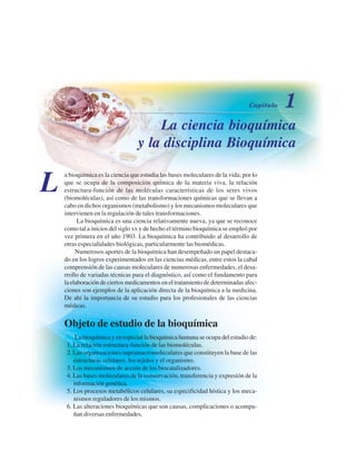 La ciencia bioquímica
y la disciplina Bioquímica
a bioquímica es la ciencia que estudia las bases moleculares de la vida; por lo
que se ocupa de la composición química de la materia viva, la relación
estructura-función de las moléculas características de los seres vivos
(biomoléculas), así como de las transformaciones químicas que se llevan a
cabo en dichos organismos (metabolismo) y los mecanismos moleculares que
intervienen en la regulación de tales transformaciones.
La bioquímica es una ciencia relativamente nueva, ya que se reconoce
como tal a inicios del siglo XX y de hecho el término bioquímica se empleó por
vez primera en el año 1903. La bioquímica ha contribuido al desarrollo de
otras especialidades biológicas, particularmente las biomédicas.
Numerosos aportes de la bioquímica han desempeñado un papel destaca-
do en los logros experimentados en las ciencias médicas, entre estos la cabal
comprensión de las causas moleculares de numerosas enfermedades, el desa-
rrollo de variadas técnicas para el diagnóstico, así como el fundamento para
la elaboración de ciertos medicamentos en el tratamiento de determinadas afec-
ciones son ejemplos de la aplicación directa de la bioquímica a la medicina.
De ahí la importancia de su estudio para los profesionales de las ciencias
médicas.
Objeto de estudio de la bioquímica
La bioquímica y en especial la bioquímica humana se ocupa del estudio de:
1. La relación estructura-función de las biomoléculas.
2. Las organizaciones supramacromoleculares que constituyen la base de las
estructuras celulares, los tejidos y el organismo.
3. Los mecanismos de acción de los biocatalizadores.
4. Las bases moleculares de la conservación, transferencia y expresión de la
información genética.
5. Los procesos metabólicos celulares, su especificidad hística y los meca-
nismos reguladores de los mismos.
6. Las alteraciones bioquímicas que son causas, complicaciones o acompa-
ñan diversas enfermedades.
L
http://MedicoModerno.Blogspot.com
 