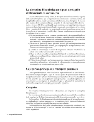 2 Bioquímica Humana
La disciplina Bioquímica en el plan de estudio
del licenciado en enfermería
La ciencia bioquímica es muy amplia, la disciplina Bioquímica constituye la parte
de la ciencia bioquímica que se imparte en una especialidad o carrera específica. La
disciplina Bioquímica, para la Licenciatura en Enfermería, tiene el propósito de proveer
a los alumnos de los contenidos básicos generales de esta ciencia aplicables al ser hu-
mano, y en lo posible debe estar dirigida hacia los intereses de su perfil profesional, así
como contribuir a la concepción científica del mundo, a la consolidación de los valores
éticos y morales de la sociedad, con un profundo sentido humanista y acorde con el
desarrollo de un pensamiento científico. Para elaborar los planes y programas de esta
disciplina se tiene en cuenta:
a) Prestar atención preferencial a los aspectos más generales de esta especialidad, con
el propósito de brindar al estudiante en el menor contenido posible, una visión ac-
tualizada y lograr que se apropien de los métodos y procedimientos que lo faculten
para el análisis y la interpretación de los fenómenos bioquímicos.
b) Promover un aprendizaje activo, aplicando métodos que contribuyan a formar un
pensamiento creador en los alumnos, que los prepare para incorporar nuevos cono-
cimientos de forma independiente.
c) Abordar de forma integral el estudio de los procesos celulares, concibiendo a la
célula como unidad funcional de los seres vivos.
d) Hacer un énfasis especial en la importancia biológica de los fenómenos bioquímicos,
dedicando especial atención a su relación con los aspectos clínicos, preventivos y de
promoción de salud.
e) Utilizar las posibilidades que brinda esta ciencia, para contribuir a la concepción
materialista del mundo y a la formación de valores morales en los estudiantes en
consonancia con los intereses de nuestra sociedad.
Categorías, principios y conceptos generales
La disciplina Bioquímica, como toda ciencia, implica un sistema de conocimientos.
Este sistema incluye conceptos y leyes de variados grados de generalización, desde los
más particulares que se aplican solamente a aspectos específicos de la especialidad, hasta
los más generales que son de aplicación a una gran parte o a toda la disciplina. En los
conocimientos de mayor grado de generalización que se aplican a toda la disciplina se
incluyen las categorías, los conceptos generales y los principios.
Categorías
Son conceptos centrales que abarcan a toda la ciencia. Las categorías en la disciplina
Bioquímica son:
Las biomoléculas: Son formas de organización de las diversas moléculas específicas
de la materia viva. Reflejan el carácter material de los constituyentes de los seres vivos.
La biocatálisis: Refleja las características de todas y cada una de las transformacio-
nes catalizadas por enzimas que ocurren en los organismos vivos: Incluye su fundamento
energético, la eficiencia y especificidad, así como su regulación.
La biotransducción: Refleja los múltiples procesos biológicos que implican la con-
versión de un tipo de energía en otra, así como los mecanismos íntimos mediante los
cuales se producen.
http://MedicoModerno.Blogspot.com
 