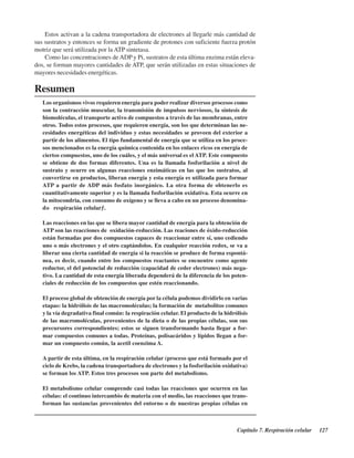 Capítulo 7. Respiración celular 127
Resumen
Los organismos vivos requieren energía para poder realizar diversos procesos como
son la contracción muscular, la transmisión de impulsos nerviosos, la síntesis de
biomoléculas, el transporte activo de compuestos a través de las membranas, entre
otros. Todos estos procesos, que requieren energía, son los que determinan las ne-
cesidades energéticas del individuo y estas necesidades se proveen del exterior a
partir de los alimentos. El tipo fundamental de energía que se utiliza en los proce-
sos mencionados es la energía química contenida en los enlaces ricos en energía de
ciertos compuestos, uno de los cuáles, y el más universal es el ATP. Este compuesto
se obtiene de dos formas diferentes. Una es la llamada fosforilación a nivel de
sustrato y ocurre en algunas reacciones enzimáticas en las que los sustratos, al
convertirse en productos, liberan energía y esta energía es utilizada para formar
ATP a partir de ADP más fosfato inorgánico. La otra forma de obtenerlo es
cuantitativamente superior y es la llamada fosforilación oxidativa. Esta ocurre en
la mitocondria, con consumo de oxígeno y se lleva a cabo en un proceso denomina-
do “respiración celular”.
Las reacciones en las que se libera mayor cantidad de energía para la obtención de
ATP son las reacciones de oxidación-reducción. Las reaciones de óxido-reducción
están formadas por dos compuestos capaces de reaccionar entre sí, uno cediendo
uno o más electrones y el otro captándolos. En cualquier reacción redox, se va a
liberar una cierta cantidad de energía si la reacción se produce de forma espontá-
nea, es decir, cuando entre los compuestos reactantes se encuentre como agente
reductor, el del potencial de reducción (capacidad de ceder electrones) más nega-
tivo. La cantidad de esta energía liberada dependerá de la diferencia de los poten-
ciales de reducción de los compuestos que estén reaccionando.
El proceso global de obtención de energía por la célula podemos dividirlo en varias
etapas: la hidrólisis de las macromoléculas; la formación de metabolitos comunes
y la vía degradativa final común: la respiración celular. El producto de la hidrólisis
de las macromoléculas, provenientes de la dieta o de las propias células, son sus
precursores correspondientes; estos se siguen transformando hasta llegar a for-
mar compuestos comunes a todas. Proteínas, polisacáridos y lípidos llegan a for-
mar un compuesto común, la acetil coenzima A.
A partir de esta última, en la respiración celular (proceso que está formado por el
ciclo de Krebs, la cadena transportadora de electrones y la fosforilación oxidativa)
se forman los ATP. Estos tres procesos son parte del metabolismo.
El metabolismo celular comprende casi todas las reacciones que ocurren en las
células: el continuo intercambio de materia con el medio, las reacciones que trans-
forman las sustancias provenientes del entorno o de nuestras propias células en
Estos activan a la cadena transportadora de electrones al llegarle más cantidad de
sus sustratos y entonces se forma un gradiente de protones con suficiente fuerza protón
motriz que será utilizada por la ATP sintetasa.
Como las concentraciones de ADP y Pi, sustratos de esta última enzima están eleva-
dos, se forman mayores cantidades de ATP, que serán utilizadas en estas situaciones de
mayores necesidades energéticas.
http://MedicoModerno.Blogspot.com
 