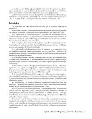 Capítulo 1. La ciencia bioquímica y la disciplina Bioquímica 3
La bioinformación: Refleja la propiedad de los seres vivos de mantener, reproducir y
expresar, mediante mecanismos diversos, las características propias de su especie, funda-
mento de un atributo esencial de los organismos vivos, la autoperpetuación.
Las biotransformaciones: Incluyen el conjunto de reacciones químicas biocatalizadas
mediante las cuales se realiza el intercambio de sustancia, energía e información de los
seres vivos con el medio, es decir, el metabolismo, atributo esencial de la vida.
Principios
Los principios son leyes de carácter universal que se cumplen para toda la
bioquímica:
Del recambio continuo: El intercambio continuo de sustancia, energía e información
con el medio circundante es una condición indispensable para la existencia de la vida.
De la organización de las macromoléculas: Conforman este principio todas las ca-
racterísticas que son comunes a las macromoléculas, como su condición de polímeros de
precursores sencillos, la unión estable de tipo covalente entre estas, la relación estructura-
función, el carácter informacional, entre otras.
De la multiplicidad de utilización: Se refiere a que cada biomolécula desempeña,
como regla, diversas funciones. Esta diversidad de funciones disminuye a medida que
aumenta la complejidad de dichas biomoléculas.
De la máxima eficiencia: Los procesos que se llevan a cabo en los organismos vivos
son reacciones catalizadas por enzimas las cuales son muy específicas y eficientes, ello
condiciona que se formen el mayor número posible de moléculas del producto sin que se
formen otros productos colaterales.
De la máxima economía: Se refiere a la existencia de eficientes mecanismos de regu-
lación los cuales garantizan que los distintos procesos se lleven a cabo en la medida en que
los productos que se forman son requeridos y, utilizando su óptimo aprovechamiento por
el organismo.
De los cambios graduales: Los procesos bioquímicos que se llevan a cabo en los
organismos vivos se producen por pequeños cambios estructurales de los sustratos inicia-
dores y variaciones energéticas discretas en cada etapa, aunque al final del proceso el
producto puede ser marcadamente diferente del sustrato inicial.
De la interrelación: Cada uno de los componentes del organismo, cada reacción o
proceso metabólico que ocurre en el organismo se encuentra estrechamente vinculado con
el resto de forma directa o indirecta, de modo que todos los procesos metabólicos están
relacionados entre sí.
Del acoplamiento: Los productos formados en una determinada reacción o ruta
metabólica y la energía liberada suelen ser utilizados para el funcionamiento de otra que
depende de este suministro para lo cual pueda llevarse a cabo.
De la reciprocidad de las transformaciones: En las transformaciones bioquímicas se
constata como una regularidad, que si a partir de un sustrato determinado se forma un
cierto producto, la reacción inversa, generalmente, es también posible. Ocurre por
reversibilidad de una reacción y a veces por la participación de reacciones diferentes
catalizadas por otras enzimas.
De la transferencia de información: La transmisión de las características estructura-
les y funcionales de las biomoléculas, necesaria para el mantenimiento de la especie, se
produce por la capacidad de ciertas macromoléculas de presentar carácter informacional
capaz de garantizar la “copia exacta” de dichas biomoléculas mediante complejos proce-
sos genéticos.
http://MedicoModerno.Blogspot.com
 