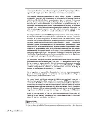 130 Bioquímica Humana
el transporte electrónico pues utiliza la energía del gradiente de protones que se forma
a partir de la energía que se libera en la cadena transportadora de electrones.
Este complejo lo forman tres porciones: la cabeza, la base y el cuello. En la cabeza,
actualmente conocida como subunidad F1
, se localizan 3 centros con actividad de
síntesis de ATP. Mitchell planteó por primera vez que el transporte electrónico a
lo largo de la cadena respiratoria formaba un gradiente electroquímico entre am-
bos lados de la membrana interna, al ser bombeados los protones a través de la
membrana interna de la mitocondria. Esta concentración desigual de protones,
generada entre ambos lados de una membrana, impermeable a ellos, unido a la
diferencia de carga eléctrica entre ambos lados de la membrana resultaría en una
fuerza protón-motriz. Esta fuerza sería la utilizada en la síntesis del ATP.
En la regulación de la velocidad del transporte de electrones intervienen 3 factores:
la concentración de los cofactores reducidos (sustrato de este proceso), las concen-
traciones de oxígeno (aceptor final de los electrones) y la formación del propio
gradiente (que es uno de los productos finales del proceso). Una deficiencia de oxíge-
no puede presentarse en diferentes situaciones de hipoxia o anoxia. La posibilidad
de poder traspasar los protones a través de una membrana tiene un límite y como
ambos procesos se encuentran acoplados (transporte de electrones y formación del
gradiente) si se llegara a ese límite en el cuál no pudieran traslocarse más protones
tampoco podría efectuarse el paso de los electrones. Existen inhibidores de la cadena
de transporte electrónico, entre ellos tenemos al cianuro y el monóxido de carbono.
También hay drogas llamadas desacopladores que impiden que se forme el gradiente
y en su presencia la energía se libera en forma de calor.
En su conjunto, la respiración celular es regulada fundamentalmente por el poten-
cial energético celular, niveles de ATP, ADP, AMP y Pi, aunque contribuyen todos
los factores que se requieren en los diferentes procesos que forman parte de ella.
La enzima isocítrico deshidrogenasa es activada por el ADP e inhibida por el ATP.
También es importante la existencia de concentraciones adecuadas de ADP y Pi
que son los sustratos y activadores de la ATP sintasa.
En un organismo en reposo y bien alimentado, los 3 procesos se encuentran traba-
jando de forma muy regulada y se producen solo las cantidades de ATP que se
requieren para satisfacer este estado basal.
En cuanto surgen necesidades mayores de ATP durante un estrés o durante el
ejercicio, la respiración celular se activa. Al consumirse el ATP aumentan las con-
centraciones de ADP. En estas condiciones se activa el ciclo de Krebs al activarse
la isocítrico deshidrogenasa, enzima reguladora del ciclo y se producen mayores
concentraciones de los cofactores reducidos. Estos activan a la cadena transporta-
dora de electrones al llegarle más cantidad de sus sustratos, se forma un gradiente
de protones con suficiente fuerza protón motriz que será utilizada por laATPsintasa.
Como las concentraciones de ADP y Pi, sustratos de esta última enzima están ele-
vados, se forman mayores cantidades de ATP, que serán utilizadas en estas situa-
ciones de mayores necesidades energéticas.
Ejercicios
1. Con los datos de la Tabla 7.1 represente un acoplamiento energético y describa cómo
http://MedicoModerno.Blogspot.com
 