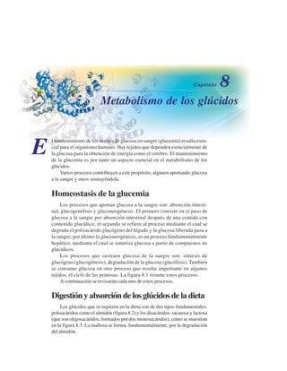 Metabolismo de los glúcidos
E
l mantenimiento de los niveles de glucosa en sangre (glucemia) resulta esen-
cial para el organismo humano. Hay tejidos que dependen esencialmente de
la glucosa para la obtención de energía como el cerebro. El mantenimiento
de la glucemia es por tanto un aspecto esencial en el metabolismo de los
glúcidos.
Varios procesos contribuyen a este propósito, algunos aportando glucosa
a la sangre y otros sustrayéndola.
Homeostasis de la glucemia
Los procesos que aportan glucosa a la sangre son: absorción intesti-
nal, glucogenólisis y gluconeogénesis. El primero consiste en el paso de
glucosa a la sangre por absorción intestinal después de una comida con
contenido glucídico; el segundo se refiere al proceso mediante el cual se
degrada el polisacárido glucógeno del hígado y la glucosa liberada pasa a
la sangre; por último la gluconeogénesis, es un proceso fundamentalmente
hepático, mediante el cual se sintetiza glucosa a partir de compuestos no
glucídicos.
Los procesos que sustraen glucosa de la sangre son: síntesis de
glucógeno (glucogénesis), degradación de la glucosa (glucólisis). También
se consume glucosa en otro proceso que resulta importante en algunos
tejidos, el ciclo de las pentosas. La figura 8.1 resume estos procesos.
A continuación se revisarán cada uno de estos procesos.
Digestión y absorción de los glúcidos de la dieta
Los glúcidos que se ingieren en la dieta son de dos tipos fundamentales:
polisacáridos como el almidón (figura 8.2) y los disacáridos: sacarosa y lactosa
(que son oligosacáridos, formados por dos monosacáridos), como se muestran
en la figura 8.3. La maltosa se forma, fundamentalmente, por la degradación
del almidón.
http://MedicoModerno.Blogspot.com
 