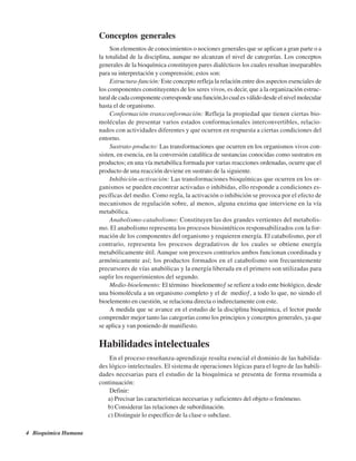 4 Bioquímica Humana
Conceptos generales
Son elementos de conocimientos o nociones generales que se aplican a gran parte o a
la totalidad de la disciplina, aunque no alcanzan el nivel de categorías. Los conceptos
generales de la bioquímica constituyen pares dialécticos los cuales resultan inseparables
para su interpretación y comprensión; estos son:
Estructura-función: Este concepto refleja la relación entre dos aspectos esenciales de
los componentes constituyentes de los seres vivos, es decir, que a la organización estruc-
tural de cada componente corresponde una función,lo cual es válido desde el nivel molecular
hasta el de organismo.
Conformación-transconformación: Refleja la propiedad que tienen ciertas bio-
moléculas de presentar varios estados conformacionales interconvertibles, relacio-
nados con actividades diferentes y que ocurren en respuesta a ciertas condiciones del
entorno.
Sustrato-producto: Las transformaciones que ocurren en los organismos vivos con-
sisten, en esencia, en la conversión catalítica de sustancias conocidas como sustratos en
productos; en una vía metabólica formada por varias reacciones ordenadas, ocurre que el
producto de una reacción deviene en sustrato de la siguiente.
Inhibición-activación: Las transformaciones bioquímicas que ocurren en los or-
ganismos se pueden encontrar activadas o inhibidas, ello responde a condiciones es-
pecíficas del medio. Como regla, la activación o inhibición se provoca por el efecto de
mecanismos de regulación sobre, al menos, alguna enzima que interviene en la vía
metabólica.
Anabolismo-catabolismo: Constituyen las dos grandes vertientes del metabolis-
mo. El anabolismo representa los procesos biosintéticos responsabilizados con la for-
mación de los componentes del organismo y requieren energía. El catabolismo, por el
contrario, representa los procesos degradativos de los cuales se obtiene energía
metabólicamente útil. Aunque son procesos contrarios ambos funcionan coordinada y
armónicamente así; los productos formados en el catabolismo son frecuentemente
precursores de vías anabólicas y la energía liberada en el primero son utilizadas para
suplir los requerimientos del segundo.
Medio-bioelemento: El término “bioelemento” se refiere a todo ente biológico, desde
una biomolécula a un organismo completo y el de “medio”, a todo lo que, no siendo el
bioelemento en cuestión, se relaciona directa o indirectamente con este.
A medida que se avance en el estudio de la disciplina bioquímica, el lector puede
comprender mejor tanto las categorías como los principios y conceptos generales, ya que
se aplica y van poniendo de manifiesto.
Habilidades intelectuales
En el proceso enseñanza-aprendizaje resulta esencial el dominio de las habilida-
des lógico-intelectuales. El sistema de operaciones lógicas para el logro de las habili-
dades necesarias para el estudio de la bioquímica se presenta de forma resumida a
continuación:
Definir:
a) Precisar las características necesarias y suficientes del objeto o fenómeno.
b) Considerar las relaciones de subordinación.
c) Distinguir lo específico de la clase o subclase.
http://MedicoModerno.Blogspot.com
 