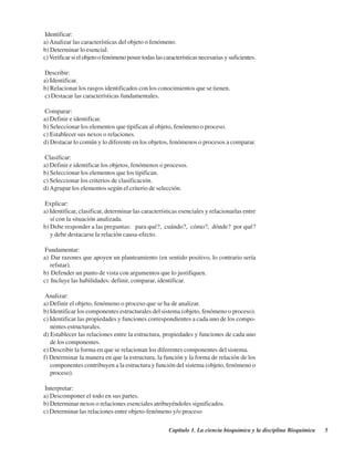 Capítulo 1. La ciencia bioquímica y la disciplina Bioquímica 5
Identificar:
a) Analizar las características del objeto o fenómeno.
b) Determinar lo esencial.
c)Verificarsielobjetoofenómenoposeetodaslascaracterísticasnecesarias ysuficientes.
Describir:
a) Identificar.
b) Relacionar los rasgos identificados con los conocimientos que se tienen.
c) Destacar las características fundamentales.
Comparar:
a) Definir e identificar.
b) Seleccionar los elementos que tipifican al objeto, fenómeno o proceso.
c) Establecer sus nexos o relaciones.
d) Destacar lo común y lo diferente en los objetos, fenómenos o procesos a comparar.
Clasificar:
a) Definir e identificar los objetos, fenómenos o procesos.
b) Seleccionar los elementos que los tipifican.
c) Seleccionar los criterios de clasificación.
d)Agrupar los elementos según el criterio de selección.
Explicar:
a) Identificar, clasificar, determinar las características esenciales y relacionarlas entre
sí con la situación analizada.
b) Debe responder a las preguntas: ¿para qué?, ¿cuándo?, ¿cómo?, ¿dónde? ¿por qué?
y debe destacarse la relación causa-efecto.
Fundamentar:
a) Dar razones que apoyen un planteamiento (en sentido positivo, lo contrario sería
refutar).
b) Defender un punto de vista con argumentos que lo justifiquen.
c) Incluye las habilidades: definir, comparar, identificar.
Analizar:
a) Definir el objeto, fenómeno o proceso que se ha de analizar.
b) Identificar los componentes estructurales del sistema (objeto, fenómeno o proceso).
c) Identificar las propiedades y funciones correspondientes a cada uno de los compo-
nentes estructurales.
d) Establecer las relaciones entre la estructura, propiedades y funciones de cada uno
de los componentes.
e) Describir la forma en que se relacionan los diferentes componentes del sistema.
f) Determinar la manera en que la estructura, la función y la forma de relación de los
componentes contribuyen a la estructura y función del sistema (objeto, fenómeno o
proceso).
Interpretar:
a) Descomponer el todo en sus partes.
b) Determinar nexos o relaciones esenciales atribuyéndoles significados.
c) Determinar las relaciones entre objeto-fenómeno y/o proceso
http://MedicoModerno.Blogspot.com
 