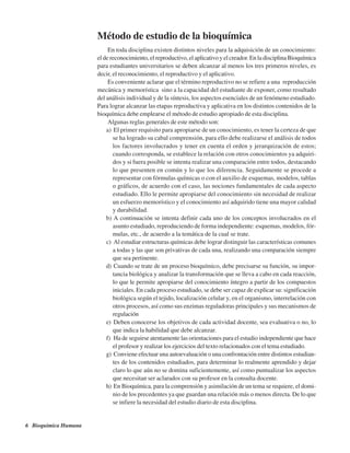 6 Bioquímica Humana
Método de estudio de la bioquímica
En toda disciplina existen distintos niveles para la adquisición de un conocimiento:
el de reconocimiento, el reproductivo, el aplicativo y el creador. En la disciplina Bioquímica
para estudiantes universitarios se deben alcanzar al menos los tres primeros niveles, es
decir, el reconocimiento, el reproductivo y el aplicativo.
Es conveniente aclarar que el término reproductivo no se refiere a una «reproducción
mecánica y memorística» sino a la capacidad del estudiante de exponer, como resultado
del análisis individual y de la síntesis, los aspectos esenciales de un fenómeno estudiado.
Para lograr alcanzar las etapas reproductiva y aplicativa en los distintos contenidos de la
bioquímica debe emplearse el método de estudio apropiado de esta disciplina.
Algunas reglas generales de este método son:
a) El primer requisito para apropiarse de un conocimiento, es tener la certeza de que
se ha logrado su cabal comprensión, para ello debe realizarse el análisis de todos
los factores involucrados y tener en cuenta el orden y jerarquización de estos;
cuando corresponda, se establece la relación con otros conocimientos ya adquiri-
dos y si fuera posible se intenta realizar una comparación entre todos, destacando
lo que presenten en común y lo que los diferencia. Seguidamente se procede a
representar con fórmulas químicas o con el auxilio de esquemas, modelos, tablas
o gráficos, de acuerdo con el caso, las nociones fundamentales de cada aspecto
estudiado. Ello le permite apropiarse del conocimiento sin necesidad de realizar
un esfuerzo memorístico y el conocimiento así adquirido tiene una mayor calidad
y durabilidad.
b) A continuación se intenta definir cada uno de los conceptos involucrados en el
asunto estudiado, reproduciendo de forma independiente: esquemas, modelos, fór-
mulas, etc., de acuerdo a la temática de la cual se trate.
c) Al estudiar estructuras químicas debe lograr distinguir las características comunes
a todas y las que son privativas de cada una, realizando una comparación siempre
que sea pertinente.
d) Cuando se trate de un proceso bioquímico, debe precisarse su función, su impor-
tancia biológica y analizar la transformación que se lleva a cabo en cada reacción,
lo que le permite apropiarse del conocimiento íntegro a partir de los compuestos
iniciales. En cada proceso estudiado, se debe ser capaz de explicar su: significación
biológica según el tejido, localización celular y, en el organismo, interrelación con
otros procesos, así como sus enzimas reguladoras principales y sus mecanismos de
regulación
e) Deben conocerse los objetivos de cada actividad docente, sea evaluativa o no, lo
que indica la habilidad que debe alcanzar.
f) Ha de seguirse atentamente las orientaciones para el estudio independiente que hace
el profesor y realizar los ejercicios del texto relacionados con el tema estudiado.
g) Conviene efectuar una autoevaluación o una confrontación entre distintos estudian-
tes de los contenidos estudiados, para determinar lo realmente aprendido y dejar
claro lo que aún no se domina suficientemente, así como puntualizar los aspectos
que necesitan ser aclarados con su profesor en la consulta docente.
h) En Bioquímica, para la comprensión y asimilación de un tema se requiere, el domi-
nio de los precedentes ya que guardan una relación más o menos directa. De lo que
se infiere la necesidad del estudio diario de esta disciplina.
http://MedicoModerno.Blogspot.com
 