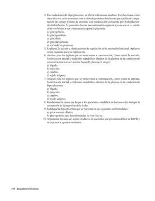 164 Bioquímica Humana
4. En condiciones de hiperglucemia, se libera la hormona insulina. Esta hormona, entre
otros efectos, activa enzimas con acción de proteínas fosfatasas que catalizan la sepa-
ración del grupo fosfato de enzimas con modulación covalente por fosforilación-
desfosforilación.Argumente cómo se encontrarán los siguientes procesos en tal condi-
ción y refiérase a sus consecuencias para la glicemia:
a) glucogénesis.
b) glucogenólisis.
c) glucólisis.
d) gluconeogénesis.
e) ciclo de las pentosas.
5. Explique, la acción y el mecanismo de regulación de la enzima bifuncional.Apóyese
en un esquema para su explicación.
6. Analice para los tejidos que se mencionan a continuación, cómo estará la entrada,
fosforilación inicial y el destino metabólico ulterior de la glucosa en la condición de
concentraciones relativamente bajas de glucosa en sangre:
a) hígado.
b) músculo.
c) cerebro.
d) tejido adiposo.
7. Analice para los tejidos que se mencionan a continuación, cómo estará la entrada,
fosforilación inicial y el destino metabólico ulterior de la glucosa en la condición de
hiperglucemia:
a) hígado.
b) músculo.
c) cerebro.
d) tejido adiposo.
8. Fundamente la causa por la que a los pacientes con déficit de lactasa se les indique la
suspensión de la ingestión de la leche.
9. Justifique la hipoglucemia que se presenta en las siguientes enfermedades:
a) galactosemia clásica.
b) glucogenosis tipo I o enfermedad de von Gierke.
10.Argumente la causa del estrés oxidativo en pacientes que presentan déficit de G6PD y
se exponen a agentes oxidantes.
http://MedicoModerno.Blogspot.com
 