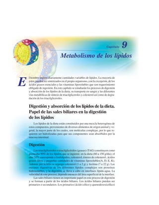 Metabolismo de los lípidos
E
l hombre ingiere diariamente cantidades variables de lípidos. La mayoría de
estos pueden ser sintetizados en el propio organismo, con la excepción, de los
ácidos grasos esenciales y las vitaminas liposolubles que son requerimiento
obligado de ingestión. En este capítulo se estudiarán los procesos de digestión
y absorción de los lípidos de la dieta, su transporte en sangre y las diferentes
vías metabólicas de síntesis de triacilgliceroles y colesterol así como de degra-
dación de los triacilgliceroles.
Digestión y absorción de los lípidos de la dieta.
Papel de las sales biliares en la digestión
de los lípidos
Los lípidos de la dieta están constituidos por una mezcla heterogénea de
estos compuestos, provenientes de diversos alimentos de origen animal y ve-
getal, la mayor parte de los cuales, son moléculas complejas, por lo que re-
quieren ser hidrolizadas para que sus componentes sean absorbidos por la
mucosa intestinal.
Digestión
Los triacilgliceroles o triacilglicéridos (grasas) (TAG) constituyen como
promedio 90% de los lípidos que se ingieren en la dieta (60 a 150 g/día); el
otro 10% corresponde a fosfolípidos, colesterol, ésteres de colesterol , ácidos
grasos libres y pequeñas cantidades de vitaminas liposolubles(A, D, E, K).
Además por la bilis se segrega colesterol (1 a 2 g) y lecitina (7 a 22 g). Las
enzimas digestivas de los diferentes lípidos complejos son proteínas
hidrosolubles, y la digestión se lleva a cabo en interfases lípido-agua. La
velocidad de este proceso, depende entonces del área superficial de la interfase.
Las sales biliares tienen un importante papel en este proceso de digestión
y se forman a partir de los ácidos biliares. Los ácidos biliares pueden ser
primarios o secundarios. Los primarios (ácido cólico y quenodesoxicólico)
http://MedicoModerno.Blogspot.com
 