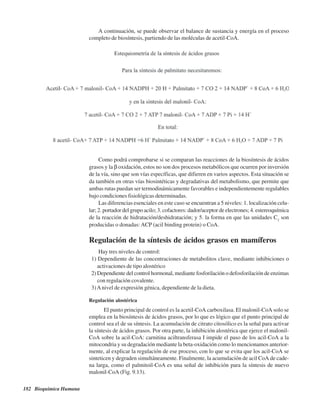 182 Bioquímica Humana
A continuación, se puede observar el balance de sustancia y energía en el proceso
completo de biosíntesis, partiendo de las moléculas de acetil-CoA.
Como podrá comprobarse si se comparan las reacciones de la biosíntesis de ácidos
grasos y la β oxidación, estos no son dos procesos metabólicos que ocurren por inversión
de la vía, sino que son vías específicas, que difieren en varios aspectos. Esta situación se
da también en otras vías biosintéticas y degradativas del metabolismo, que permite que
ambas rutas puedan ser termodinámicamente favorables e independientemente regulables
bajo condiciones fisiológicas determinadas.
Las diferencias esenciales en este caso se encuentran a 5 niveles: 1. localización celu-
lar; 2. portador del grupo acilo; 3. cofactores: dador/aceptor de electrones; 4. estereoquímica
de la reacción de hidratación/deshidratación; y 5. la forma en que las unidades C2
son
producidas o donadas:ACP (acil binding protein) o CoA.
Regulación de la síntesis de ácidos grasos en mamíferos
Hay tres niveles de control:
1) Dependiente de las concentraciones de metabolitos clave, mediante inhibiciones o
activaciones de tipo alostérico
2) Dependiente del control hormonal, mediante fosforilación o defosforilación de enzimas
con regulación covalente.
3)Anivel de expresión génica, dependiente de la dieta.
Regulación alostérica
El punto principal de control es la acetil-CoA carboxilasa. El malonil-CoA solo se
emplea en la biosíntesis de ácidos grasos, por lo que es lógico que el punto principal de
control sea el de su síntesis. La acumulación de citrato citosólico es la señal para activar
la síntesis de ácidos grasos. Por otra parte, la inhibición alostérica que ejerce el malonil-
CoA sobre la acil-CoA: carnitina aciltransferasa I impide el paso de los acil-CoA a la
mitocondria y su degradación mediante la beta-oxidación como lo mencionamos anterior-
mente, al explicar la regulación de ese proceso, con lo que se evita que los acil-CoA se
sinteticen y degraden simultáneamente. Finalmente, la acumulación de acil CoA de cade-
na larga, como el palmitoil-CoA es una señal de inhibición para la síntesis de nuevo
malonil-CoA (Fig. 9.13).
http://MedicoModerno.Blogspot.com
 