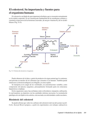 Capítulo 9. Metabolismo de los lípidos 185
El colesterol. Su importancia y fuentes para
el organismo humano
El colesterol es un lípido de gran importancia biológica que se encuentra normalmente
en los tejidos corporales. Es un constituyente fundamental de las membranas celulares y
constituye el precursor de las hormonas esteroides, de una pro vitamina D y de los ácidos
biliares (Fig. 9.15).
Fig. 9.15. Destinos del colesterol en el organismo.
Puede obtenerse de la dieta, a partir de productos de origen animal que lo contienen;
está presente en muchos de los alimentos que consume el ser humano. También puede
sintetizarse (colesterol endógeno) en el hígado y en otros tejidos.
Se transporta en la sangre de los vertebrados, en concentraciones variables, como
componente del plasma sanguíneo, principalmente formando parte de estructuras
lipoproteicas complejas.
En los organismos sanos, hay un balance entre su biosíntesis, transporte y utilización,
lo cual mantiene sus depósitos con las cantidades mínimas necesarias. La acumulación
patológica de este lípido en las arterias, está asociada con enfermedades cardiovasculares.
Biosíntesis del colesterol
Se puede afirmar que todos los carbonos del colesterol, derivan del acetato (acetil-
CoA). Konrad Blonch propuso, a partir de experimentos con isótopos radioactivos
http://MedicoModerno.Blogspot.com
 