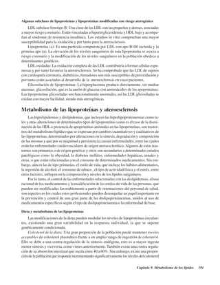 Capítulo 9. Metabolismo de los lípidos 191
Algunas subclases de lipoproteínas y lipoproteínas modificadas con riesgo aterogénico
LDL subclase fenotipo B: Una clase de las LDL son las pequeñas y densas, asociadas
a mayor riesgo coronario. Están vinculadas a hipertrigliceridemia y HDL bajo y acompa-
ñan al síndrome de resistencia insulínica. Los estudios in vitro comprueban una mayor
susceptibilidad para la oxidación y por tanto para la aterosclerosis.
Lipoproteína (a): Es una partícula compuesta por LDL con apo B100 incluida y la
proteína apo (a). La elevación de los niveles sanguíneos de esta lipoproteína se asocia a
riesgo coronario y la modificación de los niveles sanguíneos en la población obedece a
determinantes genéticos.
LDL oxidadas: La oxidación completa de las LDL contribuiría a formar células espu-
mosas y por tanto favorece la ateroesclerosis. Se ha comprobado que las LDL de sujetos
con cardiopatía coronaria, diabéticos, fumadores son más susceptibles de peroxidación y
por tanto están asociadas al desarrollo de la ateroesclerosis en estos pacientes.
Glicosilación de lipoproteínas: La hiperglucemia produce directamente, sin mediar
enzimas, glicosilación, que es la unión de glucosa con aminoácidos de las apoproteínas.
Las lipoproteínas glicosiladas son funcionalmente anormales, así las LDL glicosiladas se
oxidan con mayor facilidad, siendo más aterogénicas.
Metabolismo de las lipoproteínas y ateroesclerosis
Las hiperlipidemias y dislipidemias, que incluyen las hiperlipoproteinemias como ta-
les y otras alteraciones de determinados tipos de lipoproteínas como es el caso de la dismi-
nución de las HDLo presencia de apoproteínas anómalas en las lipoproteínas, son trastor-
nos del metabolismo lipídico que se expresan por cambios cuantitativos y cualitativos de
las lipoproteínas, determinados por alteraciones en la síntesis, degradación y composición
de las mismas y que por su magnitud y persistencia causan enfermedades, entre las cuales
están las enfermedades cardiovasculares de origen ateroesclerótico.Algunos de estos tras-
tornos son primarios o de origen genético y otros son secundarios a determinados estados
patológicos como la obesidad, la diabetes mellitus, enfermedades hepáticas, renales y
otras, o que están relacionadas con el consumo de determinados medicamentos. Sin em-
bargo, aún en las de tipo primarias, el estilo de vida, que incluye los hábitos alimentarios,
la ingestión de alcohol, el consumo de tabaco , el tipo de actividad física y el estrés, entre
otros factores, influyen en la composición y niveles de los lípidos sanguíneos.
Por lo tanto, el control de las enfermedades relacionadas con las dislipidemias, el uso
racional de los medicamentos y la modificación de los estilos de vida de las personas, que
pueden ser modificadas favorablemente a partir de orientaciones del personal de salud,
son aspectos en los cuales estos profesionales pueden desempeñar un papel importante en
la prevención y control de una gran parte de las dislipoproteinemias, unidos al uso de
medicamentos específicos según el tipo de dislipoproteinemia o la enfermedad de base.
Dieta y metabolismo de las lipoproteínas
Las modificaciones de la dieta pueden modular los niveles de lipoproteínas circulan-
tes, existiendo una gran variabilidad en la respuesta individual, la que se supone
genéticamente condicionada.
Colesterol de la dieta: Una gran proporción de la población puede mantener niveles
aceptables de colesterol plasmático frente a un amplio rango de ingestión de colesterol.
Ello se debe a una contra regulación de la síntesis endógena, esto es a mayor ingesta
menor síntesis y viceversa, como vimos anteriormente. También existe una contra regula-
ción de su absorción intestinal que oscila entre 40 a 60%. Sin embargo, existe una propor-
cióndelapoblaciónquerespondeincrementandosignificativamentelosnivelesdelcolesterol
http://MedicoModerno.Blogspot.com
 