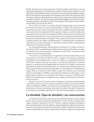 192 Bioquímica Humana
de LDL del suero. Estos sujetos presentan un defecto genético subyacente, ya sea una
disminución del número y actividad de los receptores de LDL (como se ha descrito en la
hipercolesterolemia familiar) o de los mecanismos de contra regulación hepática o intesti-
nal. En estas personas que responden con incremento en los niveles del colesterol de LDL,
en muchas ocasiones se ha producido una reducción en el número de receptores hepáticos
y periféricos de LDL.Al existir una mayor disponibilidad hepática de colesterol, se gene-
ran señales genéticas que reducen la síntesis de receptores. Ello interfiere con la clarifica-
ción de LDL y eleva sus niveles séricos.
Grasas (TAG) en la dieta: Las grasas saturadas e hidrogenadas elevan los niveles
del colesterol de LDL y las mono y poliinsaturadas lo reducen. El mecanismo por el
cual ejercen este efecto, aún es materia de controversia científica. Se postula que modu-
lan la expresión de los receptores de LDL y que ello se realiza a través de cambios de la
expresión de la acil colesterol acil transferasa (ACAT), enzima clave en la esterificación
del colesterol intracelular. Las grasas saturadas reducen su expresión, incrementando la
proporción de colesterol libre en el hígado, a lo que sigue una reducción de la síntesis de
receptores de LDL. En cambio, el monoinsaturado y el poliinsaturado, incrementan la
expresión de la ACAT, reduciendo el contenido de colesterol libre y aumentando la
expresión de los receptores de LDL.
Las grasas poliinsaturadas, especialmente las marinas (ω- 3), reducen la síntesis y
secreción de VLDL, posiblemente por inhibición de los genes involucrados en su sínte-
sis. Además, estas grasas estimulan el catabolismo de las VLDL, activando la oxida-
ción de acil-CoA a nivel peroxisomal.
Fibra dietética: La fibra dietética (ver capítulo de nutrición) soluble reduce la con-
centración del colesterol en LDL del suero y atenúa los incrementos exagerados
posprandiales de los quilomicrones. Su efecto se atribuye a su capacidad de absorber
sales biliares, reducir el pool de estas sales, lo que hace que disminuya el colesterol
hepático. La reducción de la disponibilidad de colesterol en el hígado, incrementa la
expresión de receptores de LDL. Ello parece ser causado por un receptor que ejerce un
efecto regulatorio entre el contenido de sales biliares y la actividad de la 7 alfa hidroxilasa,
enzima clave de la síntesis de sales biliares a partir del colesterol y por la proteína
ligante de sales biliares (I-BAPS), responsable del transporte de sales biliares a nivel
hepato-biliar. Al reducirse el contenido de sales biliares, se activa la 7 alfa hidroxilasa.
Su efecto de disminución de los quilomicrones se atribuye a interferencia con la absor-
ción de las grasas.
Glúcidos en la dieta: Un aporte excesivo de glúcidos, de preferencia monosacáridos
y disacáridos (glucosa, fructosa o sacarosa) incrementa la síntesis y secreción de VLDLy
acelera el catabolismo de HDL, que se hacen ricas en triacilgliceroles. La glucosa posible-
mente ejerce su efecto al incrementar la secreción de insulina. En cambio, la fructosa lo
hace porque su vía metabólica preferencial es hacia síntesis de glucógeno y triglicéridos.
La obesidad. Tipos de obesidad y sus consecuencias
La obesidad se define como un porcentaje anormalmente elevado de grasa corporal.
En los varones, la grasa corporal normal representa 12 a 20 % del peso corporal. En las
mujeres normales, representa el 20 a 30 % del peso corporal. El grado de obesidad se
determina habitualmente de forma indirecta, utilizando diferentes indicadores. Puede me-
dirse como un aumento, por encima de ciertos límites, del peso corporal en relación con la
estatura (comparando los valores con tablas para estos fines), aunque con más precisión,
http://MedicoModerno.Blogspot.com
 