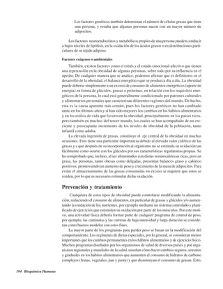 194 Bioquímica Humana
- Los factores genéticos también determinan el número de células grasas que tiene
una persona, y resulta que algunas personas nacen con un mayor número de
adipocitos.
Los factores neuroendocrinos y metabólicos propios de una persona pueden conducir
a bajos niveles de lipólisis, en la oxidación de los ácidos grasos o en distribuciones parti-
culares de su tejido adiposo.
Factores exógenos o ambientales
También, existen factores como el estrés y el estado emocional-afectivo que tienen
una repercusión en la obesidad de algunas personas, sobre todo por su influencia en el
apetito. De cualquier manera que se analice, podemos afirmar que es definitorio en el
desarrollo de la obesidad, el balance energético que se produzca día a día. La obesidad
puede deberse simplemente a un exceso de consumo de alimentos energéticos (aporte de
energía) en forma de glúcidos, grasas o proteínas, en relación con los requisitos ener-
géticos de la persona, lo cual está generalmente condicionado por patrones culturales
y alimentarios personales que caracterizan diferentes regiones del mundo. De hecho,
esta es la causa aparente más común, pues los factores genéticos no han cambiado
tanto en los últimos años y sí han sido mayores los cambios en los hábitos alimentarios
y en los estilos de vida que favorecen la obesidad, principalmente en los países ricos,
pero también en muchos del tercer mundo, los cuales se han acompañado de un cre-
ciente y preocupante incremento de los niveles de obesidad de la población, tanto
infantil como adulta.
La elevada ingestión de grasas, constituye el eje central de la obesidad en muchas
ocasiones. Esto tiene una particular importancia debido al elevado valor calórico de las
grasas y a que después de su incorporación al organismo no se estimula su oxidación tan
fácilmente como ocurre con los glúcidos por sus características regulatorias propias. Se
ha comprobado que, incluso, al ser alimentados con dietas normocalóricas ricas, pero en
grasa, las personas, tanto obesas como delgadas, presentan balances graso y calórico
positivos, promoviendo un aumento de peso y crecimiento de la masa de adipocitos. Para
evitar el almacenamiento de las grasas consumidas en exceso se requiere que estos se
oxiden, por lo que es necesario estimular dicha oxidación.
Prevención y tratamiento
Cualquiera de estos tipos de obesidad puede controlarse modificando la alimenta-
ción, reduciendo el consumo de alimentos, en particular de grasas y glúcidos y/o aumen-
tando la oxidación de los nutrientes, por ejemplo mediante un sistema controlado y plani-
ficado de ejercicios que estimulen su oxidación por parte de los músculos. Por este moti-
vo, una actividad física debería formar parte de cualquier programa de control de peso,
por ejemplo, las caminatas y las carreras de baja intensidad y larga duración se conside-
ran como buenos modelos con estos fines.
La mayor parte de los programas para perder peso se basan en la modificación del
comportamiento. Los regímenes de dietas especiales, por lo general, se consideran menos
importantes que los cambios permanentes en los hábitos alimentarios y de ejercicio físico.
Muchos programas diseñados por los organismos de salud de diversos países y por orga-
nismos regionales y mundiales de la salud, enseñan cómo hacer cambios seguros, sensatos
y graduales en los hábitos alimentarios que aumenten el consumo de hidratos de carbono
complejos (frutas, vegetales, pan y pasta) y que disminuyan el consumo de grasas. Esto,
http://MedicoModerno.Blogspot.com
 