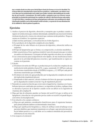 Capítulo 9. Metabolismo de los lípidos 197
nas a estados desde un sobre peso inicial ligero hasta las formas severas de obesidad. En
eldesarrollodelaobesidadintervienenfactoresgenéticosyambientales,quedebencono-
cersebienporlosprofesionalesdelasalud,parapoderorientaradecuadamentelasmedi-
das de prevención y tratamiento. De todos modos, cualquiera que sea el factor causal
principal,laorientaciónnutricional,loscambiosdeestilodevidahaciaformasadecuadas
y el ejercicio físico, constituyen la base principal para enfrentar este problema de salud
relacionadotambiénconlaenfermedadcardiovascularyengeneralconunadisminución
delacalidaddevidadequieneslapadecen.
Ejercicios
1. Analice el proceso de digestión, absorción y transporte que se produce cuando se
ingiere en la dieta mixta que contiene determinada cantidad de una mezcla de trioleína
(trioleato de glicerol) y ésteres de colesterol que contienen ácido palmítico.Tenga en
cuenta en el análisis, los siguientes aspectos:
a) Qué enzimas participan y su localización en el tubo digestivo.
b) Los productos de la digestión completa de estos lípidos
c) El papel de las sales biliares en el proceso de digestión y absorción (utilice un
esquema).
d) El tipo de lipoproteína que se forma y su composición y su destino metabólico.
e) Qué características físico-químicas tendrá el suero de una persona que se realice
un análisis de laboratorio 3 h después de haber ingerido esta diete rica en lípidos.
f) Las consecuencias para la digestión de estos lípidos, de una insuficiencia total o
parcial en la actividad del páncreas exocrino y qué manifestación se espera en-
contrar en el paciente.
2. Calcule:
a) El número de moles de ATP que se producirían por la oxidación completa de una
molécula de ácido palmítico hasta CO2
y agua, asumiendo 2,5 ATP por cada par
de electrones transferidos desde el NADH al oxígeno, y 1,5 ATP por cada par de
electrones transferidos por el FADH2
.
b) El número de moles de agua producidos por la degradación completa de un mol
del triglicérido tripalmitoil glicerol.
c) Empleando el dato anterior, calcule el número de litros de agua que se producen
por la degradación oxidativa total de 1 kg de tripalmitoil glicerol.
3. Teniendo en cuenta la relación que existe entre el papel de las vitaminas en el meta-
bolismo (procesos catalizados por enzimas) y su ingestión en la dieta, explique cómo
se afectaría el proceso de la lipolisis cuando existe un déficit en la ingestión de
vitaminas del complejo B.
4. Diga qué tipo de alimentos pueden ser fuentes del acetil CoA que se utiliza en la
lipogénesis y describa las vías generales por las cuales ese acetil CoA puede llegar a
convertirse en triacilgliceroles.
5. Con relación a los cuerpos cetónicos:
a) Diga por qué podemos considerarlos beneficiosos para el organismo humano,
pero potencialmente dañinos en determinadas situaciones.
b) Diga qué significación bioquímica y clínica le atribuye usted al hallazgo en un
paciente diabético que mantiene tratamiento en su hogar y que presenta una prue-
ba de Imbert positiva (+) y cuál debe ser la conducta inmediata del personal de
enfermería en esta situación.
6. Con respecto al colesterol:
http://MedicoModerno.Blogspot.com
 