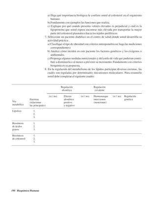 198 Bioquímica Humana
a) Diga qué importancia biológica le confiere usted al colesterol en el organismo
humano.
b) Fundamente con ejemplos las funciones que realiza.
c) Explique por qué cuando presenta valores elevados es perjudicial y cuál es la
lipoproteína que usted espera encontrar más elevada por transportar la mayor
parte del colesterol plasmático hacia los tejidos periféricos.
7. Seleccione un paciente diabético en el centro de salud donde usted desarrolla su
actividad práctica .
a) Clasifique el tipo de obesidad con criterios antropométricos( haga las mediciones
correspondientes)
b) Analice cómo inciden en este paciente los factores genéticos y los exógenos o
ambientales.
c) Proponga algunas medidas nutricionales y del estilo de vida que pudieran contri-
buir a disminuirla o al menos a prevenir su incremento. Fundamente con criterios
bioquímicos su propuesta.
8. En la regulación del metabolismo de los lípidos participan diversas enzimas, las
cuales son reguladas por determinados mecanismos moleculares. Para resumirlo
usted debe completar el siguiente cuadro:
Regulación Regulación
alostérica covalente
(si / no) Efector (si / no) Hormonasque (si / no) Regulación
Enzimas alostérico intervienen genética
(relacionar positivo (mencionar)
las principales) y negativo
Lipolisis 1.
2.
3.
Biosíntesis 1.
de ácidos 2.
grasos 3.
Biosíntesis 1.
de colesterol 2.
3.
Vía
metabólica
http://MedicoModerno.Blogspot.com
 