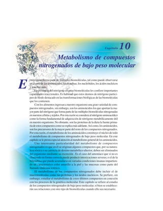 Metabolismo de compuestos
nitrogenados de bajo peso molecular
E
l nitrógeno forma parte de múltiples biomoléculas, tal como puede observarse
enelcasodelosaminoácidos,lasproteínas,losnucleótidos,losácidosnucleicos
y muchas más.
La presencia del nitrógeno en estas biomoléculas les confiere importantes
capacidades reaccionales. Es habitual que estos átomos de nitrógeno partici-
pen de modo destacado en las transformaciones biológicas de las biomoléculas
que los contienen.
Con los alimentos ingresan a nuestro organismo una gran variedad de com-
puestos nitrogenados, sin embargo, son los aminoácidos los que aportan la ma-
yorpartedelnitrógenoqueformapartedelasmúltiplesbiomoléculasnitrogenadas
ennuestrascélulasytejidos.Porestarazónseconsideraalnitrógenoaminoacídico
como la forma fundamental de adquisición de nitrógeno metabólicamente útil
en nuestro organismo. No obstante, son las proteínas de la dieta la fuente prima-
riadeestoscompuestoscomoseexplicamásadelante.Asícomo,losaminoácidos,
son los precursores de la mayor parte del resto de los compuestos nitrogenados.
Por esta razón, el metabolismo de los aminoácidos constituye el núcleo de todo
el metabolismo de compuestos nitrogenados de bajo peso molecular. En este
capítuloseleprestaespecialatenciónalmetabolismogeneraldelosaminoácidos.
Una interesante particularidad del metabolismo de compuestos
nitrogenados es que en él se originan algunos compuestos que, por su natura-
leza tóxica o su carencia de destino metabólico ulterior, deben ser eliminados
del organismo mediante su excreción . Es el caso del amoníaco que si no es
eliminado en forma correcta puede producir intoxicaciones severas; o el de la
bilirrubina que puede acumularse en variadas condiciones insanas impartien-
do un característico color amarillo a la piel y las mucosas como parte del
llamado síndrome ictérico.
El metabolismo de los compuestos nitrogenados debe incluir el de
macromoléculas como las proteínas y los ácidos nucleicos. Se prefiere, sin
embargo, estudiar el metabolismo de estos últimos compuestos en conexión
con los procesos de la genética molecular. Este capítulo se refiere al estudio
de los compuestos nitrogenados de bajo peso molecular, si bien se establece-
rán sus relaciones con otro tipo de biomoléculas cuando ello sea necesario.
http://MedicoModerno.Blogspot.com
 