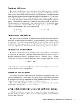 Capítulo 2. Introducción al estudio de las biomoléculas 11
Puente de hidrógeno
Los puentes de hidrógeno se establecen entre un átomo de hidrógeno que está unido a
un elemento muy electronegativo y con radio iónico pequeño (como el oxígeno y el nitró-
geno) y que es atraído por un segundo elemento con características similares, de manera
que el hidrógeno queda compartido entre los dos átomos electronegativos. En estas condi-
ciones el átomo de H se encuentra casi desposeído de su electrón y se comporta como un
H+
. El puente de hidrógeno puede formarse entre moléculas diferentes y entre moléculas
iguales. Entre las interacciones débiles el puente de hidrógeno es una de las más fuertes.
Estas interacciones son fundamentales en el mantenimiento de los niveles estructurales
superiores de proteínas y ácidos nucleicos. Un ejemplo se puede apreciar en el H2
O y
también entre grupos OH y NH2
en algunas moléculas.
Interacciones hidrofóbicas
Las interacciones hidrofóbicas se producen cuando grupos químicos o moléculas
apolares se encuentran en un medio acuoso; en esas condiciones estos grupos tienden a
asociarse entre sí para ofrecer la menor superficie de contacto posible al medio polar. Esta
atracción de las cadenas apolares, como las hidrocarbonadas de los aminoácidos apolares
son de gran importancia en el mantenimiento de la estructura espacial de las proteínas.
Interacciones electrostáticas
Conocidas como uniones salinas, se establece entre iones cuando estos se encuentran
en disolución. De este modo, si dos iones poseen carga opuesta, se atraen y tienden a
acercarse, mientras que si poseen carga igual se repelen y, por tanto, tienden a alejarse.
Entre grupos básicos con carga positiva y grupos ácidos con carga negativa se presenta
una fuerza de atracción electrostática. Este tipo de interacción contribuye al mantenimien-
to de la estructura espacial de las proteínas.
Fuerzas de Van der Waals
Son fuerzas electrostáticas transitorias que se establecen entre los electrones de la
envoltura de unos átomos y los núcleos de otros, lo que provoca deformación momentánea
de las nubes electrónicas y la aparición de un dipolo de carácter transitorio. Estos dipolos
originan fuerzas de atracción entre los grupos o moléculas vecinas.
Las fuerzas de Van der Waals son importantes en el mantenimiento de la estructura
tridimensional de las proteínas y los ácidos nucleicos.
Grupos funcionales presentes en las biomoléculas
En las biomoléculas se encuentran diversos grupos funcionales entre los que se pue-
den citar: el hidroxilo (OH), el carbonilo (CO), el carboxilo (COOH), el amino (NH2
), el
sulfidrilo (SH), entre otros.
http://MedicoModerno.Blogspot.com
 