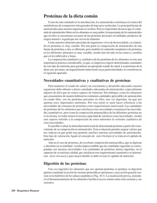 200 Bioquímica Humana
Proteínas de la dieta común
Como ha sido señalado en la introducción, los aminoácidos constituyen el centro del
metabolismo de compuestos nitrogenados de bajo peso molecular. La principal fuente de
aminoácidos para nuestro organismo es la dieta. Pero es importante destacar que el conte-
nido de aminoácidos libres en los alimentos es muy pobre, la mayor parte de los aminoácidos
que en ellos se encuentran son parte de las proteínas presentes en múltiples productos de
origen animal o vegetal que nos sirven de alimento.
Como nuestros alimentos proceden de organismos vivos de diversa índole, su conteni-
do en proteínas es muy variado. Por una parte la composición de aminoácidos de una
fuente de proteínas a otra, es diferente, pero también el contenido cuantitativo de proteínas
en los diferentes alimentos es muy variable, siendo más elevado en las carnes y semillas
que en los tubérculos y hojas.
La composición cuantitativa y cualitativa de las proteínas de los alimentos reviste una
importancia práctica considerable, ya que, es imperioso ingerir determinadas cantidades
de este tipo de nutriente para garantizar un apropiado estado de salud. Las proteínas de la
dieta son, por tanto, un requerimiento nutricional cuyas particularidades se consideran en
el siguiente apartado.
Necesidades cuantitativas y cualitativas de proteínas
Para mantener el estado de salud y un crecimiento y desarrollo adecuados nuestro
organismo debe obtener a diario cantidades adecuadas de aminoácidos, especialmente
algunos de ellos que no somos capaces de sintetizar. Sin embargo, como los alimentos
que consumimos de manera habitual no contienen cantidades apreciables de aminoácidos
en estado libre, son las proteínas presentes en ellos, una vez digeridas, las que nos
aportan estos importantes nutrientes. Por esta razón se suele hacer referencia a las
necesidades de consumo de proteínas como requerimiento nutricional. Las cantidades
de proteínas de los alimentos que satisfacen estas necesidades constituyen las necesida-
des cuantitativas, pero como la composición aminoacídica de las diferentes proteínas no
es la misma, no todas tienen la misma capacidad de satisfacer estas necesidades, siendo
este aspecto referido a la composición de estos nutrientes la vertiente cualitativa de
estas necesidades.
Es posible evaluar la idoneidad nutricional de determinada proteína a partir del cono-
cimiento de su composición en aminoácidos. Esta evaluación permite asignar valores que
nos indican en qué grado una proteína satisface nuestras necesidades de aminoácidos.
Este tipo de valoración, ligado al concepto de “valor biológico” se trata en el capítulo de
nutrición.
Aún en el caso de proteínas, de excelente composición aminoacídica, que se digieran
y absorban en su totalidad , resulta imprescindible que las cantidades ingeridas se corres-
pondan con nuestras necesidades. Las cantidades de proteínas diarias ingeridas, en el
supuesto de su máxima calidad, que satisfacen este requerimiento cuantitativo se denomi-
nan “dosis inocuas” y para mayor detalle se debe revisar el capítulo de nutrición.
Digestión de las proteínas
Una vez ingeridos los alimentos que nos aportan proteínas se produce su digestión
química mediante la acción de enzimas proteolíticas (proteasas), cuya acción general con-
siste en la hidrólisis de los enlaces peptídicos (Fig. 10.1). La masticación previa, al produ-
cir el desmenuzamiento de los alimentos facilita el acceso mutuo entre estas enzimas y sus
sustratos.
http://MedicoModerno.Blogspot.com
 