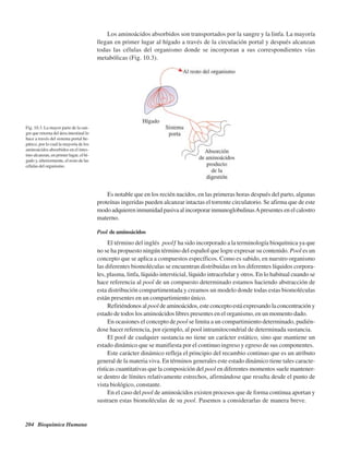 204 Bioquímica Humana
Los aminoácidos absorbidos son transportados por la sangre y la linfa. La mayoría
llegan en primer lugar al hígado a través de la circulación portal y después alcanzan
todas las células del organismo donde se incorporan a sus correspondientes vías
metabólicas (Fig. 10.3).
Fig. 10.3. La mayor parte de la san-
gre que retorna del área intestinal lo
hace a través del sistema portal he-
pático, por lo cual la mayoría de los
aminoácidos absorbidos en el intes-
tino alcanzan, en primer lugar, el hí-
gado y, ulteriormente, el resto de las
células del organismo.
Es notable que en los recién nacidos, en las primeras horas después del parto, algunas
proteínas ingeridas pueden alcanzar intactas el torrente circulatorio. Se afirma que de este
modo adquieren inmunidad pasiva al incorporar inmunoglobulinasApresentes en el calostro
materno.
Pool de aminoácidos
El término del inglés “pool” ha sido incorporado a la terminología bioquímica ya que
no se ha propuesto ningún término del español que logre expresar su contenido. Pool es un
concepto que se aplica a compuestos específicos. Como es sabido, en nuestro organismo
las diferentes biomoléculas se encuentran distribuidas en los diferentes líquidos corpora-
les, plasma, linfa, líquido intersticial, líquido intracelular y otros. En lo habitual cuando se
hace referencia al pool de un compuesto determinado estamos haciendo abstracción de
esta distribución compartimentada y creamos un modelo donde todas estas biomoléculas
están presentes en un compartimiento único.
Refiriéndonos alpool de aminoácidos, este concepto está expresando la concentración y
estado de todos los aminoácidos libres presentes en el organismo, en un momento dado.
En ocasiones el concepto de pool se limita a un compartimiento determinado, pudién-
dose hacer referencia, por ejemplo, al pool intramitocondrial de determinada sustancia.
El pool de cualquier sustancia no tiene un carácter estático, sino que mantiene un
estado dinámico que se manifiesta por el continuo ingreso y egreso de sus componentes.
Este carácter dinámico refleja el principio del recambio continuo que es un atributo
general de la materia viva. En términos generales este estado dinámico tiene tales caracte-
rísticas cuantitativas que la composición del pool en diferentes momentos suele mantener-
se dentro de límites relativamente estrechos, afirmándose que resulta desde el punto de
vista biológico, constante.
En el caso del pool de aminoácidos existen procesos que de forma continua aportan y
sustraen estas biomoléculas de su pool. Pasemos a considerarlas de manera breve.
http://MedicoModerno.Blogspot.com
 