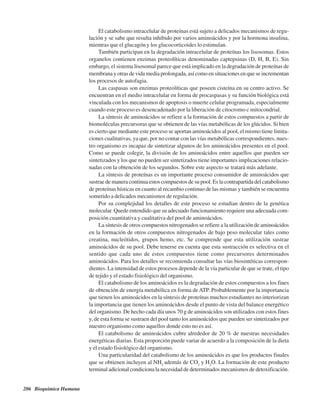 206 Bioquímica Humana
El catabolismo intracelular de proteínas está sujeto a delicados mecanismos de regu-
lación y se sabe que resulta inhibido por varios aminoácidos y por la hormona insulina,
mientras que el glucagón y los glucocorticoides lo estimulan.
También participan en la degradación intracelular de proteínas los lisosomas. Estos
organelos contienen enzimas proteolíticas denominadas captepsinas (D, H, B, E). Sin
embargo, el sistema lisosomal parece que está implicado en la degradación de proteínas de
membrana y otras de vida media prolongada, así como en situaciones en que se incrementan
los procesos de autofagia.
Las caspasas son enzimas proteolíticas que poseen cisteína en su centro activo. Se
encuentran en el medio intracelular en forma de procaspasas y su función biológica está
vinculada con los mecanismos de apoptosis o muerte celular programada, especialmente
cuando este proceso es desencadenado por la liberación de citocromo c mitocondrial.
La síntesis de aminoácidos se refiere a la formación de estos compuestos a partir de
biomoléculas precursoras que se obtienen de las vías metabólicas de los glúcidos. Si bien
es cierto que mediante este proceso se aportan aminoácidos al pool, el mismo tiene limita-
ciones cualitativas, ya que, por no contar con las vías metabólicas correspondientes, nues-
tro organismo es incapaz de sintetizar algunos de los aminoácidos presentes en el pool.
Como se puede colegir, la división de los aminoácidos entre aquellos que pueden ser
sintetizados y los que no pueden ser sintetizados tiene importantes implicaciones relacio-
nadas con la obtención de los segundos. Sobre este aspecto se tratará más adelante.
La síntesis de proteínas es un importante proceso consumidor de aminoácidos que
sustrae de manera continua estos compuestos de su pool. Es la contrapartida del catabolismo
de proteínas hísticas en cuanto al recambio continuo de las mismas y también se encuentra
sometido a delicados mecanismos de regulación.
Por su complejidad los detalles de este proceso se estudian dentro de la genética
molecular. Quede entendido que su adecuado funcionamiento requiere una adecuada com-
posición cuantitativa y cualitativa del pool de aminoácidos.
La síntesis de otros compuestos nitrogenados se refiere a la utilización de aminoácidos
en la formación de otros compuestos nitrogenados de bajo peso molecular tales como
creatina, nucleótidos, grupos hemo, etc. Se comprende que esta utilización sustrae
aminoácidos de su pool. Debe tenerse en cuenta que esta sustracción es selectiva en el
sentido que cada uno de estos compuestos tiene como precursores determinados
aminoácidos. Para los detalles se recomienda consultar las vías biosintéticas correspon-
dientes. La intensidad de estos procesos depende de la vía particular de que se trate, el tipo
de tejido y el estado fisiológico del organismo.
El catabolismo de los aminoácidos es la degradación de estos compuestos a los fines
de obtención de energía metabólica en forma de ATP. Probablemente por la importancia
que tienen los aminoácidos en la síntesis de proteínas muchos estudiantes no interiorizan
la importancia que tienen los aminoácidos desde el punto de vista del balance energético
del organismo. De hecho cada día unos 70 g de aminoácidos son utilizados con estos fines
y, de esta forma se sustraen del pool tanto los aminoácidos que pueden ser sintetizados por
nuestro organismo como aquellos donde esto no es así.
El catabolismo de aminoácidos cubre alrededor de 20 % de nuestras necesidades
energéticas diarias. Esta proporción puede variar de acuerdo a la composición de la dieta
y el estado fisiológico del organismo.
Una particularidad del catabolismo de los aminoácidos es que los productos finales
que se obtienen incluyen al NH3
además de CO2
y H2
O. La formación de este producto
terminal adicional condiciona la necesidad de determinados mecanismos de detoxificación.
http://MedicoModerno.Blogspot.com
 