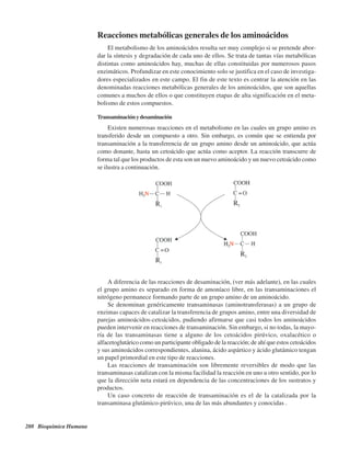 208 Bioquímica Humana
Reacciones metabólicas generales de los aminoácidos
El metabolismo de los aminoácidos resulta ser muy complejo si se pretende abor-
dar la síntesis y degradación de cada uno de ellos. Se trata de tantas vías metabólicas
distintas como aminoácidos hay, muchas de ellas constituidas por numerosos pasos
enzimáticos. Profundizar en este conocimiento solo se justifica en el caso de investiga-
dores especializados en este campo. El fin de este texto es centrar la atención en las
denominadas reacciones metabólicas generales de los aminoácidos, que son aquellas
comunes a muchos de ellos o que constituyen etapas de alta significación en el meta-
bolismo de estos compuestos.
Transaminaciónydesaminación
Existen numerosas reacciones en el metabolismo en las cuales un grupo amino es
transferido desde un compuesto a otro. Sin embargo, es común que se entienda por
transaminación a la transferencia de un grupo amino desde un aminoácido, que actúa
como donante, hasta un cetoácido que actúa como aceptor. La reacción transcurre de
forma tal que los productos de esta son un nuevo aminoácido y un nuevo cetoácido como
se ilustra a continuación.
A diferencia de las reacciones de desaminación, (ver más adelante), en las cuales
el grupo amino es separado en forma de amoníaco libre, en las transaminaciones el
nitrógeno permanece formando parte de un grupo amino de un aminoácido.
Se denominan genéricamente transaminasas (aminotransferasas) a un grupo de
enzimas capaces de catalizar la transferencia de grupos amino, entre una diversidad de
parejas aminoácidos-cetoácidos, pudiendo afirmarse que casi todos los aminoácidos
pueden intervenir en reacciones de transaminación. Sin embargo, si no todas, la mayo-
ría de las transaminasas tiene a alguno de los cetoácidos pirúvico, oxalacético o
alfacetoglutárico como un participante obligado de la reacción; de ahí que estos cetoácidos
y sus aminoácidos correspondientes, alanina, ácido aspártico y ácido glutámico tengan
un papel primordial en este tipo de reacciones.
Las reacciones de transaminación son libremente reversibles de modo que las
transaminasas catalizan con la misma facilidad la reacción en uno u otro sentido, por lo
que la dirección neta estará en dependencia de las concentraciones de los sustratos y
productos.
Un caso concreto de reacción de transaminación es el de la catalizada por la
transaminasa glutámico-pirúvico, una de las más abundantes y conocidas .
http://MedicoModerno.Blogspot.com
 