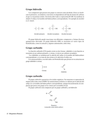 12 Bioquímica Humana
Grupo hidroxilo
Los compuestos que poseen este grupo se conocen como alcoholes. Estos se clasifi-
can en primarios, secundarios o terciarios en dependencia del tipo de átomo de carbono
al que se encuentran unidos. En forma abreviada se representan R-OH. Se nombran al
añadir el sufijo ol al nombre del hidrocarburo correspondiente. Un ejemplo de alcohol
es el etanol.
El grupo hidroxilo puede reaccionar con diferentes compuestos y formar diversas
agrupaciones derivadas. El grupo hidroxilo (OH) se encuentra en varios tipos de
biomoléculas, como en azúcares y algunos aminoácidos, entre otras.
Grupo carbonilo
La función carbonilo (CO) puede existir en dos formas: aldehído si esta función se
encuentra en un carbono primario, y cetona, si está en un carbono secundario
Los aldehídos se nombran por la adición del sufijo al al nombre del hidrocarburo
correspondiente y si se trata de una cetona se le adiciona el sufijo ona.
Los monosacáridos y sus derivados son biomoléculas que poseen en su estructura un
grupo aldehído o cetona.
Grupo carboxilo
El grupo carboxilo caracteriza a los ácidos orgánicos. Su estructura se representa de
manera abreviada como COOH. Su nomenclatura sistémica se obtiene por la adición del
sufijo oico al nombre del hidrocarburo correspondiente, aunque frecuentemente al com-
puesto que posee este grupo se les conoce por su nombre trivial.
El grupo carboxilo está compuesto por un grupo carbonilo y un hidroxilo
http://MedicoModerno.Blogspot.com
 