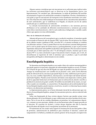 216 Bioquímica Humana
Algunos autores consideran que este mecanismo no es suficiente para explicar todos
los trastornos psiconeurológicos que se observan en las hepatopatías graves con
hiperamonemia. Se considera que, adicionalmente, la salida de glutamina del encéfalo
incrementaría el ingreso de aminoácidos aromáticos (triptófano, tirosina y fenilalanina) a
este tejido ya que los mecanismos de transporte en las membranas neuronales son comu-
nes. Esta situación está condicionada por un incremento de las concentraciones plasmáticas
de estos aminoácidos, que se catabolizan en el hígado, en relación con los de cadena
ramificada que se catabolizan en el músculo.
La entrada incrementada de aminoácidos aromáticos a las neuronas provoca
desbalances en las cantidades de diferentes neurotransmisores y sustancias que actúan
como falsos neurotransmisores, todo lo cual condiciona el abigarrado y variable cuadro
clínico que aparece en estas enfermedades.
Otras vías de eliminación del amoníaco
Además del proceso de la ureogénesis que se acaba de considerar, el amoníaco puede
ser excretado en forma de sales de amonio (NH4
+
) por la orina. En este proceso las células
de los túbulos renales combinan el NH3
con iones H+
y el amonio resultante se combina
con diferentes aniones. Como se podrá observar este mecanismo consume hidrogeniones
por lo cual no puede operar de forma masiva y prolongadamente ya que se provocarían
importantes alteraciones del equilibrio ácido básico del organismo. Por esta razón el amonio
excretado por el riñón representa solo 3 % del nitrógeno urinario, mientras que la urea
alcanza 90 %. La clara conclusión es que el mecanismo renal es incapaz, por sí solo, de
desembarazar al organismo de todo el amoníaco que se produce y que la actividad
ureogenética del hígado es determinante en este sentido.
Encefalopatía hepática
Se denomina encefalopatía hepática a un cuadro clínico de carácter neuropsiquiátrico
que puede aparecer en pacientes aquejados de enfermedades hepáticas severas. Es llama-
tivo el hecho de que una afección del hígado sea capaz de producir este tipo de trastorno.
Aunque las manifestaciones son variables de un paciente a otro, suele existir diferente
grado de alteración de la conciencia que puede llegar al coma, indiferencia por las perso-
nas y las cosas, temblor, hiperreflexia, alucinaciones y un olor típico del aliento denomi-
nado hedor hepático. Pueden existir trastornos del ánimo como depresión o euforia, pérdi-
da de la capacidad intelectual con limitaciones para la realización de cálculos sencillos y
pérdida de la memoria de grado variable. El temblor incontrolable de las manos, en espe-
cífico cuando son extendidas, es característico. En dependencia de la enfermedad de base
la encefalopatía hepática puede mejorar y resolverse, recurrir o evolucionar hacia estados
crónicos con alteraciones permanentes.
La hiperamonemia parece ser el factor detonante inicial de las alteraciones que con-
ducen a la encefalopatía hepática, aunque los mecanismos precisos, aún no están del todo
aclarados.
Sobre una hepatopatía de base existen algunos factores que pueden actuar como
desencadenantes de la encefalopatía ya que condicionan una mayor producción de amo-
níaco. Tal es el caso de las comidas abundantes en proteínas, los sangramientos digesti-
vos, comunes en estos pacientes, debido a la acción bacteriana sobre la sangre presente en
el intestino. El consumo de alcohol y ciertas drogas deprime aún más la función
destoxificadora del hígado con el consiguiente incremento de la amonemia.
El tratamiento de este estado suele requerir la instauración de una dieta pobre o libre
de proteínas, administración de antibióticos para esterilizar el intestino, control del
sangramiento si lo hubiera y medidas de carácter general. Se ha ensayado con algún éxito
http://MedicoModerno.Blogspot.com
 