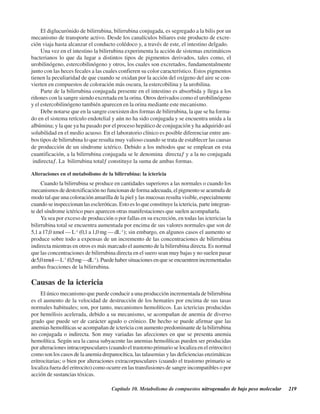 Capítulo 10. Metabolismo de compuestos nitrogenados de bajo peso molecular 219
El diglucurónido de bilirrubina, bilirrubina conjugada, es segregado a la bilis por un
mecanismo de transporte activo. Desde los canalículos biliares este producto de excre-
ción viaja hasta alcanzar el conducto colédoco y, a través de este, el intestino delgado.
Una vez en el intestino la bilirrubina experimenta la acción de sistemas enzimáticos
bacterianos lo que da lugar a distintos tipos de pigmentos derivados, tales como, el
urobilinógeno, estercobilinógeno y otros, los cuales son excretados, fundamentalmente
junto con las heces fecales a las cuales confieren su color característico. Estos pigmentos
tienen la peculiaridad de que cuando se oxidan por la acción del oxígeno del aire se con-
vierten en compuestos de coloración más oscura, la estercobilina y la urobilina.
Parte de la bilirrubina conjugada presente en el intestino es absorbida y llega a los
riñones con la sangre siendo excretada en la orina. Otros derivados como el urobilinógeno
y el estercobilinógeno también aparecen en la orina mediante este mecanismo.
Debe notarse que en la sangre coexisten dos formas de bilirrubina, la que se ha forma-
do en el sistema retículo endotelial y aún no ha sido conjugada y se encuentra unida a la
albúmina; y la que ya ha pasado por el proceso hepático de conjugación y ha adquirido así
solubilidad en el medio acuoso. En el laboratorio clínico es posible diferenciar entre am-
bos tipos de bilirrubina lo que resulta muy valioso cuando se trata de establecer las causas
de producción de un síndrome ictérico. Debido a los métodos que se emplean en esta
cuantificación, a la bilirrubina conjugada se le denomina “directa” y a la no conjugada
“indirecta”. La “bilirrubina total” constituye la suma de ambas formas.
Alteraciones en el metabolismo de la bilirrubina: la ictericia
Cuando la bilirrubina se produce en cantidades superiores a las normales o cuando los
mecanismos de destoxificación no funcionan de forma adecuada, el pigmento se acumula de
modo tal que una coloración amarilla de la piel y las mucosas resulta visible, especialmente
cuando se inspeccionan las escleróticas. Esto es lo que constituye la ictericia, parte integran-
te del síndrome ictérico pues aparecen otras manifestaciones que suelen acompañarla.
Ya sea por exceso de producción o por fallas en su excreción, en todas las ictericias la
bilirrubina total se encuentra aumentada por encima de sus valores normales que son de
5,1 a 17,0 μmol · L-1
(0,1 a 1,0 mg · dL-1
); sin embargo, en algunos casos el aumento se
produce sobre todo a expensas de un incremento de las concentraciones de bilirrubina
indirecta mientras en otros es más marcado el aumento de la bilirrubina directa. Es normal
que las concentraciones de bilirrubina directa en el suero sean muy bajas y no suelen pasar
de5,0μmol·L-1
(0,5mg·dL-1
). Puede haber situaciones en que se encuentren incrementadas
ambas fracciones de la bilirrubina.
Causas de la ictericia
El único mecanismo que puede conducir a una producción incrementada de bilirrubina
es el aumento de la velocidad de destrucción de los hematíes por encima de sus tasas
normales habituales; son, por tanto, mecanismos hemolíticos. Las ictericias producidas
por hemólisis acelerada, debido a su mecanismo, se acompañan de anemia de diverso
grado que puede ser de carácter agudo o crónico. De hecho se puede afirmar que las
anemias hemolíticas se acompañan de ictericia con aumento predominante de la bilirrubina
no conjugada o indirecta. Son muy variadas las afecciones en que se presenta anemia
hemolítica. Según sea la causa subyacente las anemias hemolíticas pueden ser producidas
por alteraciones intracorpusculares (cuando el trastorno primario se localiza en el eritrocito)
como son los casos de la anemia drepanocítica, las talasemias y las deficiencias enzimáticas
eritrocitarias; o bien por alteraciones extracorpusculares (cuando el trastorno primario se
localiza fuera del eritrocito) como ocurre en las transfusiones de sangre incompatibles o por
acción de sustancias tóxicas.
http://MedicoModerno.Blogspot.com
 