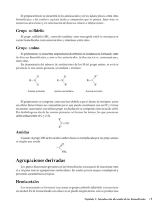 Capítulo 2. Introducción al estudio de las biomoléculas 13
El grupo carboxilo se encuentra en los aminoácidos y en los ácidos grasos, entre otras
biomoléculas y les confiere carácter ácido a compuestos que lo poseen. Interviene en
numerosas reacciones y en la formación de diversos enlaces e interacciones .
Grupo sulfidrilo
El grupo sulfidrilo (SH), conocido también como mercaptán o tiol se encuentra en
varias biomoléculas como aminoácidos y vitaminas, entre otras.
Grupo amino
El grupo amino se encuentra ampliamente distribuído en la naturaleza formando parte
de diversas biomoléculas, como en los aminoácidos, ácidos nucleicos, aminoazúcares,
entre otras.
En dependencia del número de sustituciones de los H del grupo amino, se está en
presencia de una amina primaria, secundaria o terciaria:
El grupo amino se comporta como una base debido a que el átomo de nitrógeno posee
un orbital bielectrónico no compartido por el que puede coordinarse con un H+
y formar
un amonio cuaternario; este último grupo en disolución se comporta como un ácido débil.
Por deshidrogenación de las aminas primarias se forman las iminas, las que poseen un
doble enlace entre el C y el N.
Agrupaciones derivadas
Los grupos funcionales presentes en las biomoléculas son capaces de reaccionar entre
sí y originar nuevas agrupaciones moleculares, las cuales poseen mayor complejidad y
presentan características propias.
Hemiacetales
Los hemiacetales se forman al reaccionar un grupo carbonilo (aldehído o cetona) con
un alcohol. En la formación de este enlace no se pierde ningún átomo, solo se produce una
Amidas
Cuando el grupo OH de los ácidos carboxílicos es reemplazado por un grupo amino
se origina una amida
http://MedicoModerno.Blogspot.com
 