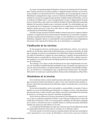 220 Bioquímica Humana
Se conoce el importante papel del hígado en el proceso de eliminación de la hemoglo-
bina. Variadas afecciones de carácter genético o adquirido pueden interferir con los meca-
nismos hepáticos de destoxificación de la hemoglobina, por la incapacidad de extraer la
bilirrubina no conjugada de la sangre, como en el síndrome de Gilbert tipo III, por la incapa-
cidad de los sistemas de conjugación para producir el diglucurónido de bilirrubina, como en
el síndrome de Gilbert tipo I, o por la incapacidad de excretar el diglucurónido formado
hacia el sistema biliar como ocurre en el síndrome de Rotor. El tipo de bilirrubina aumentado
depende del mecanismo hepático que se encuentra afectado. Las enfermedades que cau-
san destrucción de los hepatocitos con alteración de la arquitectura normal del lobulillo
hepático pueden provocar el paso de la bilis hacia la sangre donde se incrementan las
concentraciones de bilirrubina conjugada.
Si la bilis no logra alcanzar el intestino debido a obstrucciones de los conductos biliares
(cálculos) o compresiones de los mismos (tumores del páncreas) el estasis biliar consiguien-
te produce regurgitación de la bilis hacia la sangre, lo cual, también provoca aumento de la
bilirrubina conjugada o directa. La intensidad del ictericia producido estará en dependencia
del carácter total o parcial de la obstrucción y de su intermitencia o continuidad.
Clasificación de las ictericias
Se han propuesto diversas clasificaciones según diferentes criterios. Las ictericias
pueden ser clasificadas según el tipo de bilirrubina que se encuentra aumentada, de modo
que se agrupan en ictericias con predominio de la bilirrubina indirecta aumentada (inclu-
yen todos los hemolíticos y algunos de causas hepáticas) y aquellos en que predomina la
bilirrubina directa (comprenden las obstrucciones al flujo de la bilis y algunos mecanis-
mos hepáticos); en ciertas afecciones del hígado pueden estar aumentadas ambas fraccio-
nes de la bilirrubina.
Sin embargo, en la clínica resulta útil diferenciar tres tipos fundamentales de icteri-
cias: las hemolíticas (también llamados prehepáticas) que son aquellos que aparecen en el
curso de anemias hemolíticas, las hepatocelulares que responden a enfermedades del híga-
do, y las obstructivas (o poshepáticas) que se producen por obstrucciones. No obstante,
debe tenerse en cuenta que se pueden producir obstrucciones intrahepáticas al flujo biliar.
Metabolismo de la ictericia
En el síndrome ictérico existen manifestaciones adicionales a la coloración amarilla
que constituyen el hecho más llamativo y típico. Estas otras manifestaciones pueden ex-
plicarse a partir del conocimiento de las diferentes etapas en la producción y excreción de
la bilirrubina.
En la ictericia hemolítica suele existir palidez y astenia debido a la anemia. Como se
produce un exceso de bilirrubina que finalmente se conjuga y excreta, suele presentarse
pleiocromía fecal y coluria, términos que aluden a una mayor intensidad en la coloración
de las heces y la orina por sus mayores contenidos de pigmentos.
En las ictericias obstructivas las heces presentan un color blanquecino, como de ceni-
zas, ya que su contenido en pigmentos biliares es muy bajo por la limitación en el paso de
la bilis hacia el intestino. Como se excretan grandes cantidades de bilirrubina conjugada
por la orina, la coloración de esta es amarillo intenso. La obstrucción puede determinar
también que aparezcan sales biliares en la orina.
La acumulación de bilirrubina en la piel, por sí misma o por fotosensibilización, puede
ser responsable del prurito observado en ocasiones en el síndrome ictérico.
En recién nacidos con ictericia intensa se pueden producir afectaciones neurológicas
serias (querníctero) si los niveles de bilirrubina se elevan hasta atravesar la barrera
http://MedicoModerno.Blogspot.com
 