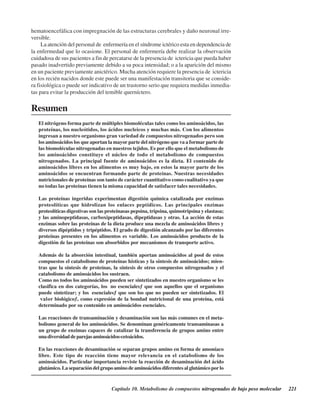 Capítulo 10. Metabolismo de compuestos nitrogenados de bajo peso molecular 221
hematoencefálica con impregnación de las estructuras cerebrales y daño neuronal irre-
versible.
La atención del personal de enfermería en el síndrome ictérico esta en dependencia de
la enfermedad que lo ocasione. El personal de enfermería debe realizar la observación
cuidadosa de sus pacientes a fin de percatarse de la presencia de ictericia que pueda haber
pasado inadvertido previamente debido a su poca intensidad; o a la aparición del mismo
en un paciente previamente anictérico. Mucha atención requiere la presencia de ictericia
en los recién nacidos donde este puede ser una manifestación transitoria que se conside-
ra fisiológica o puede ser indicativo de un trastorno serio que requiera medidas inmedia-
tas para evitar la producción del temible querníctero.
Resumen
El nitrógeno forma parte de múltiples biomoléculas tales como los aminoácidos, las
proteínas, los nucleótidos, los ácidos nucleicos y muchas más. Con los alimentos
ingresan a nuestro organismo gran variedad de compuestos nitrogenados pero son
los aminoácidos los que aportan la mayor parte del nitrógeno que va a formar parte de
las biomoléculas nitrogenadas en nuestros tejidos. Es por ello que el metabolismo de
los aminoácidos constituye el núcleo de todo el metabolismo de compuestos
nitrogenados. La principal fuente de aminoácidos es la dieta. El contenido de
aminoácidos libres en los alimentos es muy bajo, en estos la mayor parte de los
aminoácidos se encuentran formando parte de proteínas. Nuestras necesidades
nutricionales de proteínas son tanto de carácter cuantitativo como cualitativo ya que
no todas las proteínas tienen la misma capacidad de satisfacer tales necesidades.
Las proteínas ingeridas experimentan digestión química catalizada por enzimas
proteolíticas que hidrolizan los enlaces peptídicos. Las principales enzimas
proteolíticas digestivas son las proteinasas pepsina, tripsina, quimotripsina y elastasa;
y las aminopeptidasas, carboxipeptidasas, dipeptidasas y otras. La acción de estas
enzimas sobre las proteínas de la dieta produce una mezcla de aminoácidos libres y
diversos dipéptidos y tripéptidos. El grado de digestión alcanzado por las diferentes
proteínas presentes en los alimentos es variable. Los aminoácidos producto de la
digestión de las proteínas son absorbidos por mecanismos de transporte activo.
Además de la absorción intestinal, también aportan aminoácidos al pool de estos
compuestos el catabolismo de proteínas hísticas y la síntesis de aminoácidos; mien-
tras que la síntesis de proteínas, la síntesis de otros compuestos nitrogenados y el
catabolismo de aminoácidos los sustraen.
Como no todos los aminoácidos pueden ser sintetizados en nuestro organismo se les
clasifica en dos categorías, los “no esenciales” que son aquellos que el organismo
puede sintetizar; y los “esenciales” que son los que no pueden ser sintetizados. El
“valor biológico”, como expresión de la bondad nutricional de una proteína, está
determinado por su contenido en aminoácidos esenciales.
Las reacciones de transaminación y desaminación son las más comunes en el meta-
bolismo general de los aminoácidos. Se denominan genéricamente transaminasas a
un grupo de enzimas capaces de catalizar la transferencia de grupos amino entre
unadiversidaddeparejasaminoácidos-cetoácidos.
En las reacciones de desaminación se separan grupos amino en forma de amoníaco
libre. Este tipo de reacción tiene mayor relevancia en el catabolismo de los
aminoácidos. Particular importancia reviste la reacción de desaminación del ácido
glutámico. La separación del grupo amino de aminoácidos diferentes al glutámico por lo
http://MedicoModerno.Blogspot.com
 