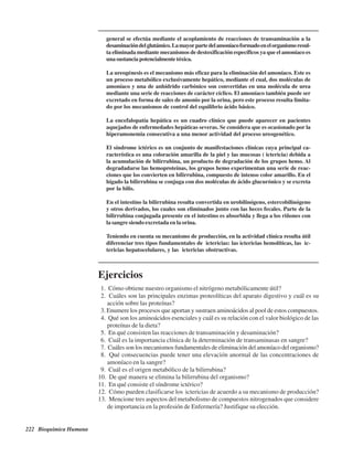 222 Bioquímica Humana
general se efectúa mediante el acoplamiento de reacciones de transaminación a la
desaminacióndelglutámico.Lamayorpartedelamoníacoformadoenelorganismoresul-
ta eliminada mediante mecanismos de destoxificación específicos ya que el amoníaco es
una sustancia potencialmente tóxica.
La ureogénesis es el mecanismo más eficaz para la eliminación del amoníaco. Este es
un proceso metabólico exclusivamente hepático, mediante el cual, dos moléculas de
amoníaco y una de anhídrido carbónico son convertidas en una molécula de urea
mediante una serie de reacciones de carácter cíclico. El amoníaco también puede ser
excretado en forma de sales de amonio por la orina, pero este proceso resulta limita-
do por los mecanismos de control del equilibrio ácido básico.
La encefalopatía hepática es un cuadro clínico que puede aparecer en pacientes
aquejados de enfermedades hepáticas severas. Se considera que es ocasionado por la
hiperamonemia consecutiva a una menor actividad del proceso ureogenético.
El síndrome ictérico es un conjunto de manifestaciones clínicas cuya principal ca-
racterística es una coloración amarilla de la piel y las mucosas ( ictericia) debida a
la acumulación de bilirrubina, un producto de degradación de los grupos hemo. Al
degradadarse las hemoproteínas, los grupos hemo experimentan una serie de reac-
ciones que los convierten en bilirrubina, compuesto de intenso color amarillo. En el
hígado la bilirrubina se conjuga con dos moléculas de ácido glucurónico y se excreta
por la bilis.
En el intestino la bilirrubina resulta convertida en urobilinógeno, estercobilinógeno
y otros derivados, los cuales son eliminados junto con las heces fecales. Parte de la
bilirrubina conjugada presente en el intestino es absorbida y llega a los riñones con
la sangre siendo excretada en la orina.
Teniendo en cuenta su mecanismo de producción, en la actividad clínica resulta útil
diferenciar tres tipos fundamentales de ictericias: las ictericias hemolíticas, las ic-
tericias hepatocelulares, y las ictericias obstructivas.
Ejercicios
1. ¿Cómo obtiene nuestro organismo el nitrógeno metabólicamente útil?
2. ¿Cuáles son las principales enzimas proteolíticas del aparato digestivo y cuál es su
acción sobre las proteínas?
3. Enumere los procesos que aportan y sustraen aminoácidos al pool de estos compuestos.
4. ¿Qué son los aminoácidos esenciales y cuál es su relación con el valor biológico de las
proteínas de la dieta?
5. ¿En qué consisten las reacciones de transaminación y desaminación?
6. ¿Cuál es la importancia clínica de la determinación de transaminasas en sangre?
7. ¿Cuáles son los mecanismos fundamentales de eliminación del amoníaco del organismo?
8. ¿Qué consecuencias puede tener una elevación anormal de las concentraciones de
amoníaco en la sangre?
9. ¿Cuál es el origen metabólico de la bilirrubina?
10. ¿De qué manera se elimina la bilirrubina del organismo?
11. ¿En qué consiste el síndrome ictérico?
12. ¿Cómo pueden clasificarse los ictericias de acuerdo a su mecanismo de producción?
13. ¿Mencione tres aspectos del metabolismo de compuestos nitrogenados que considere
de importancia en la profesión de Enfermería? Justifique su elección.
http://MedicoModerno.Blogspot.com
 