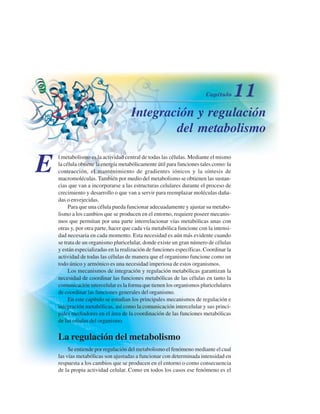 Integración y regulación
del metabolismo
E
l metabolismo es la actividad central de todas las células. Mediante el mismo
la célula obtiene la energía metabólicamente útil para funciones tales como: la
contracción, el mantenimiento de gradientes iónicos y la síntesis de
macromoléculas. También por medio del metabolismo se obtienen las sustan-
cias que van a incorporarse a las estructuras celulares durante el proceso de
crecimiento y desarrollo o que van a servir para reemplazar moléculas daña-
das o envejecidas.
Para que una célula pueda funcionar adecuadamente y ajustar su metabo-
lismo a los cambios que se producen en el entorno, requiere poseer mecanis-
mos que permitan por una parte interrelacionar vías metabólicas unas con
otras y, por otra parte, hacer que cada vía metabólica funcione con la intensi-
dad necesaria en cada momento. Esta necesidad es aún más evidente cuando
se trata de un organismo pluricelular, donde existe un gran número de células
y están especializadas en la realización de funciones específicas. Coordinar la
actividad de todas las células de manera que el organismo funcione como un
todo único y armónico es una necesidad imperiosa de estos organismos.
Los mecanismos de integración y regulación metabólicas garantizan la
necesidad de coordinar las funciones metabólicas de las células en tanto la
comunicación intercelular es la forma que tienen los organismos pluricelulares
de coordinar las funciones generales del organismo.
En este capítulo se estudian los principales mecanismos de regulación e
integración metabólicas, así como la comunicación intercelular y sus princi-
pales mediadores en el área de la coordinación de las funciones metabólicas
de las células del organismo.
La regulación del metabolismo
Se entiende por regulación del metabolismo el fenómeno mediante el cual
las vías metabólicas son ajustadas a funcionar con determinada intensidad en
respuesta a los cambios que se producen en el entorno o como consecuencia
de la propia actividad celular. Como en todos los casos ese fenómeno es el
http://MedicoModerno.Blogspot.com
 