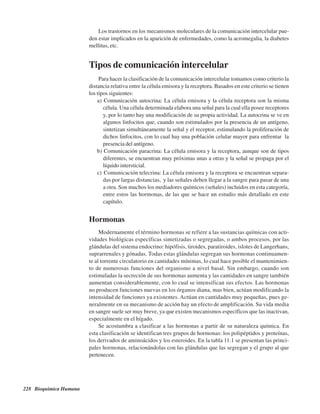 228 Bioquímica Humana
Los trastornos en los mecanismos moleculares de la comunicación intercelular pue-
den estar implicados en la aparición de enfermedades, como la acromegalia, la diabetes
mellitus, etc.
Tipos de comunicación intercelular
Para hacer la clasificación de la comunicación intercelular tomamos como criterio la
distancia relativa entre la célula emisora y la receptora. Basados en este criterio se tienen
los tipos siguientes:
a) Comunicación autocrina: La célula emisora y la célula receptora son la misma
célula. Una célula determinada elabora una señal para la cual ella posee receptores
y, por lo tanto hay una modificación de su propia actividad. La autocrina se ve en
algunos linfocitos que, cuando son estimulados por la presencia de un antígeno,
sintetizan simultáneamente la señal y el receptor, estimulando la proliferación de
dichos linfocitos, con lo cual hay una población celular mayor para enfrentar la
presencia del antígeno.
b) Comunicación paracrina: La célula emisora y la receptora, aunque son de tipos
diferentes, se encuentran muy próximas unas a otras y la señal se propaga por el
líquido intersticial.
c) Comunicación telecrina: La célula emisora y la receptora se encuentran separa-
das por largas distancias, y las señales deben llegar a la sangre para pasar de una
a otra. Son muchos los mediadores químicos (señales) incluidos en esta categoría,
entre estos las hormonas, de las que se hace un estudio más detallado en este
capítulo.
Hormonas
Modernamente el término hormonas se refiere a las sustancias químicas con acti-
vidades biológicas específicas sintetizadas o segregadas, o ambos procesos, por las
glándulas del sistema endocrino: hipófisis, tiroides, paratiroides, islotes de Langerhans,
suprarrenales y gónadas. Todas estas glándulas segregan sus hormonas continuamen-
te al torrente circulatorio en cantidades mínimas, lo cual hace posible el mantenimien-
to de numerosas funciones del organismo a nivel basal. Sin embargo, cuando son
estimuladas la secreción de sus hormonas aumenta y las cantidades en sangre también
aumentan considerablemente, con lo cual se intensifican sus efectos. Las hormonas
no producen funciones nuevas en los órganos diana, mas bien, actúan modificando la
intensidad de funciones ya existentes. Actúan en cantidades muy pequeñas, pues ge-
neralmente en su mecanismo de acción hay un efecto de amplificación. Su vida media
en sangre suele ser muy breve, ya que existen mecanismos específicos que las inactivan,
especialmente en el hígado.
Se acostumbra a clasificar a las hormonas a partir de su naturaleza química. En
esta clasificación se identifican tres grupos de hormonas: los polipéptidos y proteínas,
los derivados de aminoácidos y los esteroides. En la tabla 11.1 se presentan las princi-
pales hormonas, relacionándolas con las glándulas que las segregan y el grupo al que
pertenecen.
http://MedicoModerno.Blogspot.com
 
