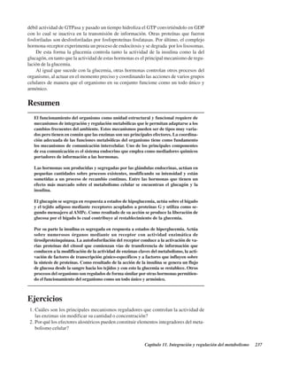 Capítulo 11. Integración y regulación del metabolismo 237
débil actividad de GTPasa y pasado un tiempo hidroliza el GTP convirtiéndolo en GDP
con lo cual se inactiva en la transmisión de información. Otras proteínas que fueron
fosforiladas son desfosforiladas por fosfoproteínas fosfatasas. Por último, el complejo
hormona-receptor experimenta un proceso de endocitosis y se degrada por los lisosomas.
De esta forma la glucemia controla tanto la actividad de la insulina como la del
glucagón, en tanto que la actividad de estas hormonas es el principal mecanismo de regu-
lación de la glucemia.
Al igual que sucede con la glucemia, otras hormonas controlan otros procesos del
organismo, al actuar en el momento preciso y coordinando las acciones de varios grupos
celulares de manera que el organismo en su conjunto funcione como un todo único y
armónico.
Resumen
El funcionamiento del organismo como unidad estructural y funcional requiere de
mecanismos de integración y regulación metabólicas que le permitan adaptarse a los
cambios frecuentes del ambiente. Estos mecanismos pueden ser de tipos muy varia-
dos pero tienen en común que las enzimas son sus principales efectores. La coordina-
ción adecuada de las funciones metabólicas del organismo tiene como fundamento
los mecanismos de comunicación intercelular. Uno de los principales componentes
de esa comunicación es el sistema endocrino que emplea como mediadores químicos
portadores de información a las hormonas.
Las hormonas son producidas y segregadas por las glándulas endocrinas, actúan en
pequeñas cantidades sobre procesos existentes, modificando su intensidad y están
sometidas a un proceso de recambio continuo. Entre las hormonas que tienen un
efecto más marcado sobre el metabolismo celular se encuentran el glucagón y la
insulina.
El glucagón se segrega en respuesta a estados de hipoglucemia, actúa sobre el hígado
y el tejido adiposo mediante receptores acoplados a proteínas G y utiliza como se-
gundo mensajero al AMPc. Como resultado de su acción se produce la liberación de
glucosa por el hígado lo cual contribuye al restablecimiento de la glucemia.
Por su parte la insulina es segregada en respuesta a estados de hiperglucemia. Actúa
sobre numerosos órganos mediante un receptor con actividad enzimática de
tirosilproteínquinasa. La autofosforilación del receptor conduce a la activación de va-
rias proteínas del citosol que comienzan vías de transferencia de información que
conducen a la modificación de la actividad de enzimas claves del metabolismo, la acti-
vación de factores de transcripción génico-específicos y a factores que influyen sobre
la síntesis de proteínas. Como resultado de la acción de la insulina se genera un flujo
de glucosa desde la sangre hacia los tejidos y con esto la glucemia se restablece. Otros
procesos del organismo son regulados de forma similar por otras hormonas permitien-
do el funcionamiento del organismo como un todo único y armónico.
Ejercicios
1.¿Cuáles son los principales mecanismos reguladores que controlan la actividad de
las enzimas sin modificar su cantidad o concentración?
2.¿Por qué los efectores alostéricos pueden constituir elementos integradores del meta-
bolismo celular?
http://MedicoModerno.Blogspot.com
 