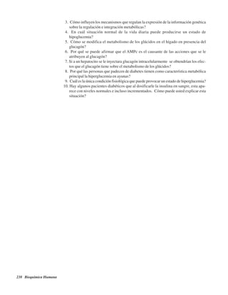 238 Bioquímica Humana
3. ¿Cómo influyen los mecanismos que regulan la expresión de la información genética
sobre la regulación e integración metabólicas?
4. ¿En cuál situación normal de la vida diaria puede producirse un estado de
hipoglucemia?
5. ¿Cómo se modifica el metabolismo de los glúcidos en el hígado en presencia del
glucagón?
6. ¿Por qué se puede afirmar que el AMPc es el causante de las acciones que se le
atribuyen al glucagón?
7. Si a un hepatocito se le inyectara glucagón intracelularmente ¿se obtendrían los efec-
tos que el glucagón tiene sobre el metabolismo de los glúcidos?
8. ¿Por qué las personas que padecen de diabetes tienen como característica metabólica
principal la hiperglucemia en ayunas?
9. ¿Cuál es la única condición fisiológica que puede provocar un estado de hiperglucemia?
10. Hay algunos pacientes diabéticos que al dosificarle la insulina en sangre, esta apa-
rece con niveles normales e incluso incrementados. ¿Cómo puede usted explicar esta
situación?
http://MedicoModerno.Blogspot.com
 